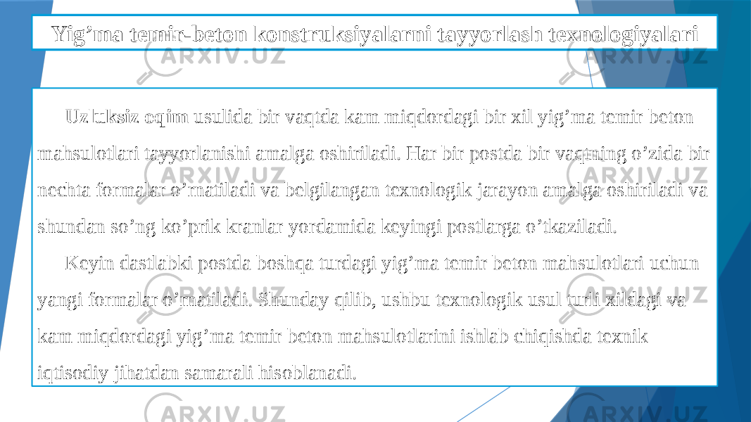 Yig’ma temir-beton detallarni qoliplashni mexanizatsiyalash Uzluksiz oqim usulida bir vaqtda kam miqdordagi bir xil yig’ma temir beton mahsulotlari tayyorlanishi amalga oshiriladi. Har bir postda bir vaqtning o’zida bir nechta formalar o’rnatiladi va belgilangan texnologik jarayon amalga oshiriladi va shundan so’ng ko’prik kranlar yordamida keyingi postlarga o’tkaziladi. Keyin dastlabki postda boshqa turdagi yig’ma temir beton mahsulotlari uchun yangi formalar o’rnatiladi. Shunday qilib, ushbu texnologik usul turli xildagi va kam miqdordagi yig’ma temir beton mahsulotlarini ishlab chiqishda texnik iqtisodiy jihatdan samarali hisoblanadi. Yig’ma temir-beton konstruksiyalarni tayyorlash texnologiyalari 