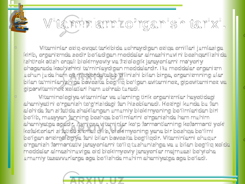 Vitaminlarni o’rganish tarixi. • Vitaminlar oziq-ovqat tarkibida uchraydigan oziqa omillari jumlasiga kirib, organizmda sodir bo’ladigan moddalar almashinuvi ni boshqarilishida ishtirok etish orqali biokimyoviy va fiziologik jarayonlarni me’yoriy chegarada kechishini ta’minlaydigan moddalardir. Bu moddalar organizm uchun juda ham oz miqdorda talab qilinishi bilan birga, organizmning ular bilan ta’minlanishiga bevosita bog’liq bo’lgan avitaminoz, gipovitaminoz va gipervitaminoz xolatlari ham uchrab turadi. • Vitaminologiya-vitaminlar va ularning tirik organizmlar hayotidagi ahamiyatini o’rganish to’g’risidagi fan hisoblanadi. Hozirgi kunda bu fan alohida fan sifatida shakllangan umumiy biokimyoning bo’limlaridan biri bo’lib, muayyan fanning boshqa bo’limlarini o’rganishda ham muhim ahamiyatga egadir. Ayniqsa vitaminlar ko’p fermentlarning kofermenti yoki kofaktorlari sifatida xizmat qilib, biokimyoning yana bir boshqa bo’limi bo’lgan enzimologiya fani bilan bevosita bog’liqdir. Vitaminlarni chuqur o’rganish fermentativ jarayonlarni to’liq tushunishga va u bilan bog’liq xolda moddalar almashinuviga oid biokimyoviy jarayonlar majmuasi bo’yicha umumiy tasavvurlarga ega bo’lishda muhim ahamiyatga ega bo’ladi. 