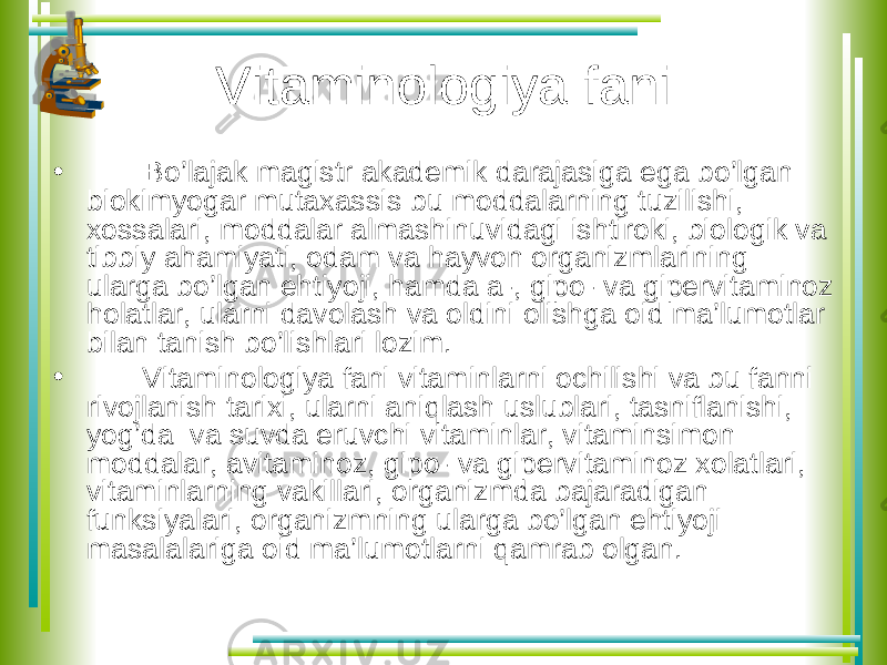 Vitaminologiya fani • Bo’lajak magistr akademik darajasiga ega bo’lgan biokimyogar mutaxassis bu moddalarning tuzilishi, xossalari, moddalar almashinuvidagi ishtiroki, biologik va tibbiy ahamiyati, odam va hayvon organizmlarining ularga bo’lgan ehtiyoji, hamda a-, gipo- va gipervitaminoz holatlar, ularni davolash va oldini olishga oid ma’lumotlar bilan tanish bo’lishlari lozim. • Vitaminologiya fani vitaminlarni ochilishi va bu fanni rivojlanish tarixi, ularni aniqlash uslublari, tasniflanishi, yog’da va suvda eruvchi vitaminlar, vitaminsimon moddalar, avitaminoz, gipo- va gipervitaminoz xolatlari, vitaminlarning vakillari, organizmda bajaradigan funksiyalari, organizmning ularga bo’lgan ehtiyoji masalalariga oid ma’lumotlarni qamrab olgan. 