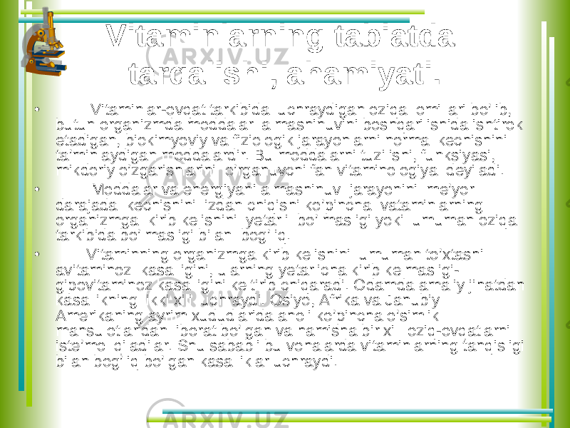 Vitaminlarning tabiatda tarqalishi, ahamiyati. • Vitaminlar-ovqat tarkibida uchraydigan oziqa omillari bo’lib, butun organizmda moddalar almashinuvini boshqarilishida ishtirok etadigan, biokimyoviy va fiziologik jarayonlarni normal kechishini ta’minlaydigan moddalardir. Bu moddalarni tuzilishi, funksiyasi, mikdoriy o’zgarishlarini o’rganuvchi fan vitaminologiya deyiladi. • Moddalar va energiyani almashinuv jarayonini me’yor darajada kechishini izdan chiqishi ko’pincha vataminlarning organizmga kirib kelishini yetarli bo’lmasligi yoki umuman oziqa tarkibida bo’lmasligi bilan bog’liq. • Vitaminning organizmga kirib kelishini umuman to’xtashi avitaminoz kasalligini, ularning yetarlicha kirib kelmasligi- gipovitaminoz kasalligini keltirib chiqaradi. Odamda amaliy jihatdan kasallikning ikki xili uchraydi. Osiyo, Afrika va Janubiy Amerikaning ayrim xududlarida aholi ko’pincha o’simlik mahsulotlaridan iborat bo’lgan va hamisha bir xil oziq-ovqatlarni iste’mol qiladilar. Shu sababli bu vohalarda vitaminlarning tanqisligi bilan bog’liq bo’lgan kasalliklar uchraydi. 