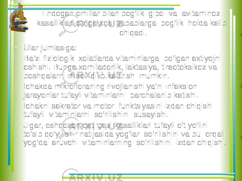 Endogen omillar bilan bog’lik gipo- va avitaminoz kasalliklari o’ziga xos sabablarga bog’lik holda kelib chiqadi. • Ular jumlasiga: • Ba’zi fiziologik xolatlarda vitaminlarga bo’lgan extiyojni oshishi. Bunga xomiladorlik, laktasiya, tireotoksikoz va boshqalarni misol qilib keltirish mumkin. • Ichakda mikrofloraning rivojlanishi ya’ni infeksion jarayonlar tufayli vitaminlarni parchalanib ketishi. • Ichakni sekretor va motor funktsiyasini izdan chiqishi tufayli vitaminlarni so’rilishini susayishi. • Jigar, oshqozon osti bezi kasalliklari tufayli o’t yo’lini to’sib qo’yilishi natijasida yog’lar so’rilishini va bu orqali yog’da eruvchi vitaminlarning so’rilishini izdan chiqishi. 