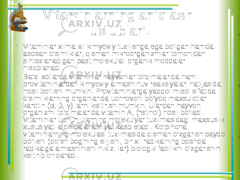 Vitaminlarning aniqlash uslublari. • Vitaminlar xilma-xil kimyoviy tuzilishga ega bo’lgan hamda asosan o’simliklar, qisman mikroorganizmlar tomonidan sintezlanadigan past molekulali organik moddalar hisoblanadi. • Ba’zi xollarda vitaminlar hayvonlar to’qimalarida ham provitaminlardan kimyoviy almashinuv reaksiyalari natijasida hosil bo’lishi mumkin. Provitaminlarga yaqqol misol sifatida o’simliklarning organlarida uchrovchi bo’yoq maxsulotlar- karotin ( α , β , γ ) larni keltirish mumkin. Ulardan hayvon organizmi to’qimalarida vitamin A, (retinol) hosil bo’ladi. Vitaminlar uchun ularning molekulyar tuzilmasidagi maxsuslik xususiyati alohida ahamiyat kasb etadi. Ko’pincha vitaminlarning molekulasi tuzilmasida qisman o’zgarish paydo bo’lishi (qo’sh bog’ning siljishi, bir xil radikalning boshqa radikalga almashinishi h.k.z. lar) biologik faollikni o’zgarishini keltirib chiqaradi. 