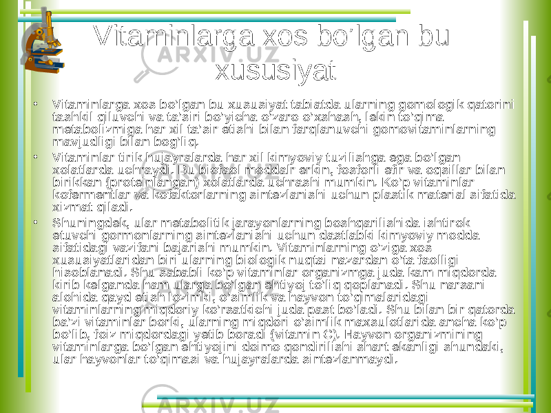 Vitaminlarga xos bo’lgan bu xususiyat • Vitaminlarga xos bo’lgan bu xususiyat tabiatda ularning gomologik qatorini tashkil qiluvchi va ta’siri bo’yicha o’zaro o’xshash, lekin to’qima metabolizmiga har xil ta’sir etishi bilan farqlanuvchi gomovitaminlarning mavjudligi bilan bog’liq. • Vitaminlar tirik hujayralarda har xil kimyoviy tuzilishga ega bo’lgan xolatlarda uchraydi. Bu biofaol moddalr erkin, fosforli efir va oqsillar bilan birikkan (proteinlangan) xolatlarda uchrashi mumkin. Ko’p vitaminlar kofermentlar va kofaktorlarning sintezlanishi uchun plastik material sifatida xizmat qiladi. • Shuningdek, ular metabolitik jarayonlarning boshqarilishida ishtirok etuvchi gormonlarning sintezlanishi uchun dastlabki kimyoviy modda sifatidagi vazifani bajarishi mumkin. Vitaminlarning o’ziga xos xususiyatlaridan biri ularning biologik nuqtai nazardan o’ta faolligi hisoblanadi. Shu sababli ko’p vitaminlar organizmga juda kam miqdorda kirib kelganda ham ularga bo’lgan ehtiyoj to’liq qoplanadi. Shu narsani alohida qayd etish lozimki, o’simlik va hayvon to’qimalaridagi vitaminlarning miqdoriy ko’rsatkichi juda past bo’ladi. Shu bilan bir qatorda ba’zi vitaminlar borki, ularning miqdori o’simlik maxsulotlarida ancha ko’p bo’lib, foiz miqdordagi yetib boradi (vitamin C). Hayvon organizmining vitaminlarga bo’lgan ehtiyojini doimo qondirilishi shart ekanligi shundaki, ular hayvonlar to’qimasi va hujayralarda sintezlanmaydi. 