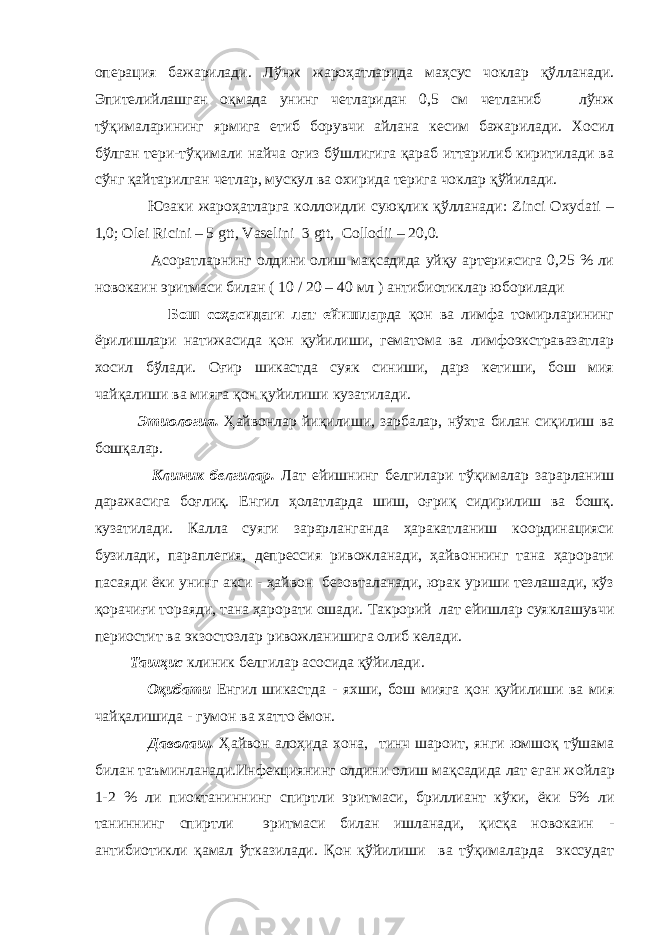 операция бажарилади. Лўнж жароҳатларида маҳсус чоклар қўлланади. Эпителийлашган оқмада унинг четларидан 0,5 см четланиб лўнж тўқималарининг ярмига етиб борувчи айлана кесим бажарилади. Хосил бўлган тери-тўқимали найча оғиз бўшлигига қараб иттарилиб киритилади ва сўнг қайтарилган четлар, мускул ва охирида терига чоклар қўйилади. Юзаки жароҳатларга коллоидли суюқлик қўлланади: Zinci Oxydati – 1,0; Olei Ricini – 5 gtt, Vaselini 3 gtt, Collodii – 20,0. Асоратларнинг олдини олиш мақсадида уйқу артериясига 0,25 % ли новокаин эритмаси билан ( 10 / 20 – 40 мл ) антибиотиклар юборилади Бош соҳасидаги лат ейишлар да қон ва лимфа томирларининг ёрилишлари натижасида қон қуйилиши, гематома ва лимфоэкстравазатлар хосил бўлади. Оғир шикастда суяк синиши, дарз кетиши, бош мия чайқалиши ва мияга қон қуйилиши кузатилади. Этиология. Ҳайвонлар йиқилиши, зарбалар, нўхта билан сиқилиш ва бошқалар. Клиник белгилар. Лат ейишнинг белгилари тўқималар зарарланиш даражасига боғлиқ. Енгил ҳолатларда шиш, оғриқ сидирилиш ва бошқ. кузатилади. Калла суяги зарарланганда ҳаракатланиш координацияси бузилади, параплегия, депрессия ривожланади, ҳайвоннинг тана ҳарорати пасаяди ёки унинг акси - ҳайвон безовталанади, юрак уриши тезлашади, кўз қорачиғи тораяди, тана ҳарорати ошади. Такрорий лат ейишлар суяклашувчи периостит ва экзосто з лар ривожланишига олиб келади. Ташҳис клиник белгилар асосида қўйилади. Оқибати Енгил шикастда - яхши, бош мияга қон қуйилиши ва мия чайқалишида - гумон ва хатто ёмон. Даволаш. Ҳайвон алоҳида х она , тин ч шароит, янги юмшоқ т ў шама билан таъминланади.Инфекциянинг олдини олиш мақсадида лат еган ж о йлар 1-2 % ли пиоктанин нинг спиртли эритмаси, бриллиант кўки, ёки 5% ли таниннинг спиртли эритмаси билан ишланади, қисқа новокаин - антибиотикли қамал ўтказилади. Қон қўйилиши ва тўқималарда экссудат 