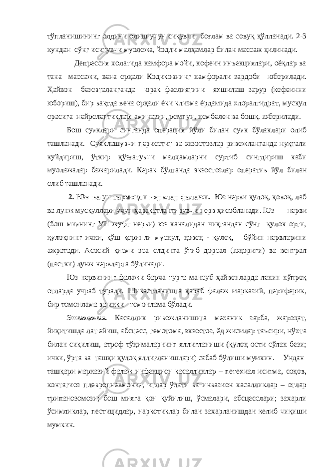 тўпланишининг олдини олиш учун сиқувчи боғлам ва совуқ қўлланади. 2-3 кундан сўнг иситувчи муоложа, йодли малҳамлар билан массаж қилинади. Депрессия холатида камфора мойи, кофеин инъекциялари, оёқлар ва тана массажи, вена орқали Кодиковнинг камфорали зардоби юборилади. Ҳайвон безовталанганда юрак фаолиятини яхшилаш зарур (кофеинни юбориш), бир вақтда вена орқали ёки клизма ёрдамида хлоралгидрат, мускул орасига нейролептиклар: аминазин, ромпун, комбелен ва бошқ. юборилади. Бош суя клар и син ган да операция йўл и билан суяк бўлаклари олиб та шланади. Суяклашувчи периостит ва экзостозлар ривожланганда нуқтали куйдириш, ўткир қўзғатувчи малҳамларни суртиб сингдириш каби муолажалар бажарилади. Керак бўлганда экзостозлар оператив йўл билан олиб ташланади. 2. Юз ва уч тармоқли нервлар фалажи. Юз нерви қулоқ, қовоқ, лаб ва лунж мускуллари учун ҳаракатлантирувчи нерв ҳисобланади. Юз нерви (бош миянинг VII жуфт нерви) юз каналидан чиқгандан сўнг қулок орти, қулоқнинг ички, қўш қоринли мускул, қовоқ - қулоқ, бўйин нервларини ажратади. Асосий қисми эса олдинга ўтиб дорсал (юқориги) ва вентрал (пастки) лунж нервларга бўлинади. Юз нервининг фалажи барча турга мансуб ҳайвонларда лекин кўпроқ отларда учраб туради. Шикастланишга қараб фалаж марказий, периферик, бир томонлама ва икки томонлама бўлади. Этиология. Касаллик ривожланишига механик зарба, жароҳат, йиқитишда лат ейиш, абсцесс, гемотома, экзостоз, ёд жисмлар таъсири, нўхта билан сиқилиш, атроф тўқималарнинг яллиғланиши (қулоқ ости сўлак бези; ички, ўрта ва ташқи қулоқ яллиғланишлари) сабаб бўлиши мумкин. Ундан ташқари марказий фалаж инфекцион касалликлар – петехиал иситма, соқов, контагиоз плевропневмония, итлар ўлати ва инвазион касалликлар – отлар трипанозомози; бош мияга қон қуйилиш, ўсмалари, абсцесслари; захарли ўсимликлар, пестицидлар, наркотиклар билан захарланишдан келиб чиқиши мумкин. 