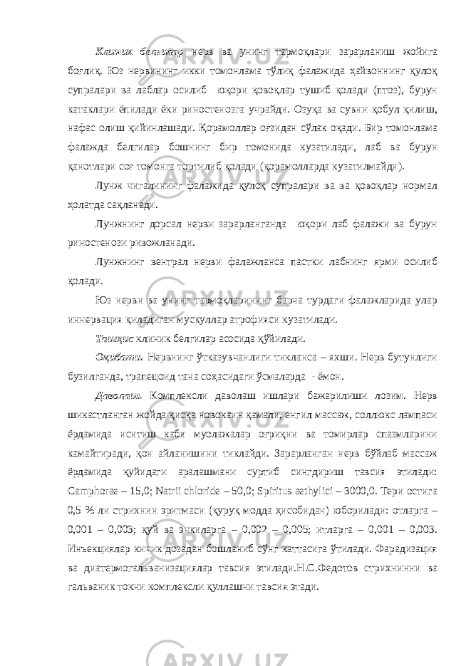 Клиник белгилар нерв ва унинг тармоқлари зарарланиш жойига боғлиқ. Юз нервининг икки томонлама тўлиқ фалажида ҳайвоннинг қулоқ супралари ва лаблар осилиб юқори қовоқлар тушиб қолади (птоз), бурун катаклари ёпилади ёки риностенозга учрайди. Озуқа ва сувни қобул қилиш, нафас олиш қийинлашади. Қорамоллар оғзидан сўлак оқади. Бир томонлама фалажда белгилар бошнинг бир томонида кузатилади, лаб ва бурун қанотлари соғ томонга тортилиб қолади (қорамолларда кузатилмайди). Лунж чигалининг фалажида қулоқ супралари ва ва қовоқлар нормал ҳолатда сақланади. Лунжнинг дорсал нерви зарарланганда юқори лаб фалажи ва бурун риностенози ривожланади. Лунжнинг вентрал нерви фалажланса пастки лабнинг ярми осилиб қолади. Юз нерви ва унинг тармоқларининг барча турдаги фалажларида улар иннервация қиладиган мускуллар атрофияси кузатилади. Ташҳис клиник белгилар асосида қўйилади. Оқибати. Нервнинг ўтказувчанлиги тикланса – яхши. Нерв бутунлиги бузилганда, трапецоид тана соҳасидаги ўсмаларда - ёмон. Даволаш. Комплексли даволаш ишлари бажарилиши лозим. Нерв шикастланган жойда қисқа новокаин қамали, енгил массаж, соллюкс лампаси ёрдамида иситиш каби муолажалар оғриқни ва томирлар спазмларини камайтиради, қон айланишини тиклайди. Зарарланган нерв бўйлаб массаж ёрдамида қуйидаги аралашмани суртиб сингдириш тавсия этилади: Camphorae – 15,0; Natrii chloride – 50,0; Spiritus aethylici – 3000,0. Тери остига 0,5 % ли стрихнин эритмаси (қуруқ модда ҳисобидан) юборилади: отларга – 0,001 – 0,003; қуй ва эчкиларга – 0,002 – 0,005; итларга – 0,001 – 0,003. Инъекциялар кичик дозадан бошланиб сўнг каттасига ўтилади. Фарадизация ва диатермогальванизациялар тавсия этилади.Н.С.Федотов стрихнинни ва гальваник токни комплексли қуллашни тавсия этади. 