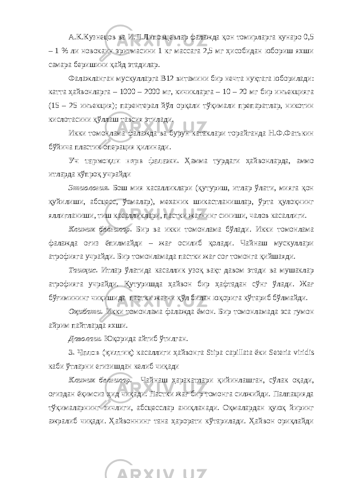 А.К.Кузнецов ва И.П.Липовцевлар фалажда қон томирларга кунаро 0,5 – 1 % ли новокаин эритмасини 1 кг массага 2,5 мг ҳисобидан юбориш яхши самара беришини қайд этадилар. Фалажланган мускулларга В12 витамини бир нечта нуқтага юборилади: катта ҳайвонларга – 1000 – 2000 мг, кичикларга – 10 – 20 мг бир инъекцияга (15 – 25 инъекция); парентерал йўл орқали тўқимали препаратлар, никотин кислотасини қўллаш тавсия этилади. Икки томонлама фалажда ва бурун катаклари торайганда Н.Ф.Фатькин бўйича пластик операция қилинади. Уч тармоқли нерв фалажи. Ҳамма турдаги ҳайвонларда, аммо итларда кўпроқ учрайди Этиология. Бош мия касалликлари (қутуриш, итлар ўлати, мияга қон қуйилиши, абсцесс, ўсмалар), механик шикастланишлар, ўрта қулоқнинг яллиғланиши, тиш касалликлари, пастки жағнинг синиши, чалов касаллиги. Клиник белгилар . Бир ва икки томонлама бўлади. Икки томонлама фалажда оғиз ёпилмайди – жағ осилиб қолади. Чайнаш мускуллари атрофияга учрайди. Бир томонламада пастки жағ соғ томонга қийшаяди. Ташҳис. Итлар ўлатида касаллик узоқ вақт давом этади ва мушаклар атрофияга учрайди. Қутуришда ҳайвон бир ҳафтадан сўнг ўлади. Жағ бўғимининг чиқишида пастки жағни қўл билан юқорига кўтариб бўлмайди. Оқибати. Икки томонлама фалажда ём о н. Бир томонламада эса гумон айрим пайтларда яхши. Даволаш. Юқорида айтиб ўтилган. 3. Чалов (қилтиқ) касаллиги ҳайвонга Stipa capillata ёки Seteria viridis каби ўтларни егизишдан келиб чиқади Клиник белгилар. Чайнаш ҳаракатлари қийинлашган, сўлак оқади, оғиздан ёқимсиз ҳид чиқади. Пастки жағ бир томонга силжийди. Палпацияда тўқималарнинг зичлиги, абсцесслар аниқланади. Оқмалардан қуюқ йиринг ажралиб чиқади. Ҳайвоннинг тана ҳарорати кўтарилади. Ҳайвон ориқлайди 