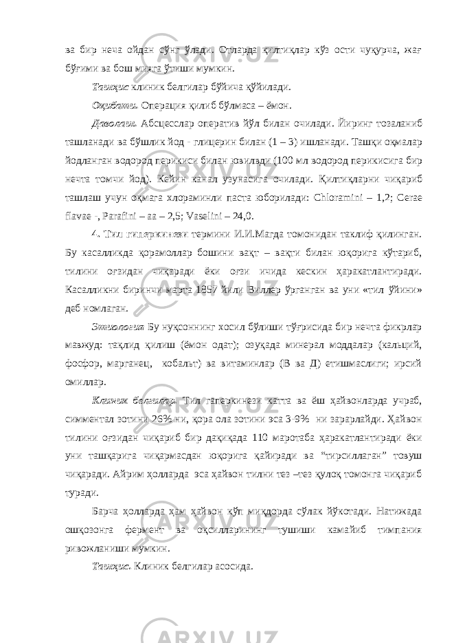 ва бир неча ойдан сўнг ўлади. Отларда қилтиқлар кўз ости чуқурча, жағ бўғими ва бош мияга ўтиши мумкин. Ташҳис клиник белгилар бўйича қўйилади. Оқибати. Операция қилиб бўлмаса – ёмон. Даволаш. Абсцесслар оператив йўл билан очилади. Йиринг тозаланиб ташланади ва бўшлик йод - глицерин билан (1 – 3) ишланади. Ташқи оқмалар йодланган водород перикиси билан ювилвди (100 мл водород перикисига бир нечта томчи йод). Кейин канал узунасига очилади. Қилтиқларни чиқариб ташлаш учун оқмага хлораминли паста юборилади: Chloramini – 1,2; Cerae flavae -, Parafini – aa – 2,5; Vaselini – 24,0. 4. Тил гиперкинези термини И.И.Магда томонидан таклиф қилинган. Бу касалликда қорамоллар бошини вақт – вақти билан юқорига кўтариб, тилини оғзидан чиқаради ёки оғзи ичида кескин ҳаракатлантиради. К асалликни биринчи марта 1857 йили Виллер ўрганган ва уни «тил ў йин и » деб номлаган. Этиология Бу нуқсон нинг хосил бўлиши т ў ғрисида бир нечта фик рлар мавжуд: тақлид қилиш (ёмон одат); оз у қада минерал моддалар (кальций, фосфор, марганец , кобальт) ва витаминлар (В ва Д) етишмаслиги; ирсий омиллар. Клиник белгилар. Тил гаперкинези катта ва ёш ҳайвонларда учраб, симментал зотини 26% ни , қора ола зотини эса 3-9% ни зарарлайди. Ҳайвон тилини оғз и дан чиқариб бир дақиқада 110 мар о таба ҳаракатлан тира ди ёки уни ташқарига чиқармасдан юқ орига қайиради ва “ тирсиллаган ” товуш чиқаради. Айрим ҳолларда эса ҳайвон тилни тез –тез қулоқ томонга чиқариб туради. Барча ҳолларда ҳам ҳайвон кўп миқдорда сўлак йўкотади. Натижада ошқозонга фермент ва оқсилларининг тушиши кама й и б тимп а ния ривожлани ши мумкин . Ташҳис. Клиник белгилар асосида. 