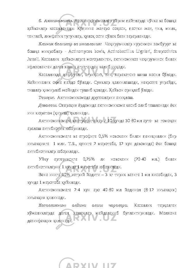 6 . Актиномикоз. Асосан қорамоллар айрим пайтларда чўчка ва бошқа ҳайвонлар касалланади. Кў п инча жағаро соҳаси , пастки жағ, тил, милк, танглай, лимфатик ту г унлар, қулоқ ости сўлак бези зарарланади. Клиник белгилар ва этиология: Ча қ ирувчилар нурсимон замбуруғ ва бошқа микроблар - Actinomyces bovis , Actinobacillus Lignieri , Streptothrics Jsraeli . Касаллик ҳайвонларга моғорланган, актиномикоз чақирувчиси билан ифлосланган дағал хашак егизгандан келиб чиқади. Касалликда диффузли , оғриқсиз, зич, харакатсиз шиш хосил бўлади. Кейинчалик оқ ма пайдо бўлади. Суяклар қалинла ша ди, некрозга учрайди, тишлар қимирлаб жойидан тушиб қолади. Ҳайвон ориқлаб ўлади. Ташҳис . Актиномикомада д руззаларни аниқлаш. Даволаш. Опе р ация ёрдамида актиномикома кесиб олиб ташла нади ёки ичи кюретаж (қириш) қили нади. Актиномикомага ва атрофига ҳар 7-10 кун да 30-80 мл ауто - ва гомо қ он аралаш антибиотик юбори лади . Актиномиком а га ва атрофига 0,5% новокаин билан пенициллин (бир ин ъ екцияга 1 млн. Т.Б., кунига 2 мар о таба, 12 кун давомида) ёки бошқа антибиотиклар юборилади . Уйку артериясига 0,25% ли новокаин (20-40 мл.) билан антибиотиклар ни 1 кунда 1 марот а ба юборилади . Вена ичига 10% натрий йодити – 3 кг тирик ваз н га 1 мл хисобидан , 3 кунда 1 маротоба қуйилади . Актиномикомага 2-4 кун аро 40-80 мл йодинол (8-12 инъекция) инъекция қилинади . Касалликнинг олдини олиш чоралари . Касаллик тар қ алган х ў жаликларда дағал хашаклар майдаланиб буғлантирилади. Молхона дезинфекция қ илинади. 