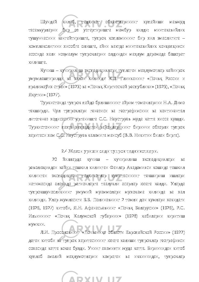 Шундай килиб, тадкикот обҳектларининг купайиши мавжуд тасаввурларни бир оз узгартиришга мажбур килди: минтакавийлик тушунчасини кенгайтиришга, тупрок копламининг бир хил эмаслигига – комплекслигини хисобга олишга, айни вактда минтакавийлик концепцияси асосида хали ноҳмалум тупрокларни олдиндан маҳлум даражада башорат килишга. Кучиш – кучирилиш экспедициялари туплаган маҳлумотлар кейинрок умумлаштирилди ва эҳлон килинди К.Д. Глинканинг «Почвқ России и прелижаўих стран» (1923) ва «Почвқ Киргизской республики» (1923), «Почвқ Якутии» (1927). Туркистонда тупрок пайдо булишининг айрим томонларини Н.А. Димо текширди. Чул тупроклари генезиси ва географиясини ва континентал литогенез ходисасини урганишга С.С. Неуструев жуда катта хисса кушди. Туркистоннинг пахта экиладиган районларининг биринчи обзорли тупрок харитаси хам С.С. Неуструев каламига мансуб (В.В. Никитин билан бирга). 2.4 Жахон уриши олди тупрок тадкикотлари. 20 йилларда кучиш – кучирилиш экспедициялари ва революциядан кейин ташкил килинган Фанлар Академияси кошида ташкил килинган экспедицион тадкикотлар кумитасининг текшириш ишлари натижасида алохида регионларга таалукли асарлар юзага келди. Уларда тупрокшуносликнинг умумий муаммолари мухокама килинда ва хал килинди. Улар жумласиги Б.Б. Полиновнинг 2 томли дон кумлари хакидаги (1926, 1927) китоби, Я.Н. Афанасьевнинг «Почвқ Беларусии» (1926), Р.С. Ильиннинг «Почвқ Калужской губернии» (1928) кабиларни киритиш мумкин. Л.И. Просоловнинг «Почвеннқе области Европейской России» (1922) деган китоби ва тупрок харитасининг юзага келиши тупроклар географияси сохасида катта вокеа булди. Унинг ахамияти жуда катта. Биринчидан китоб куплаб амалий маҳлумотларни камраган ва иккинчидан, тупроклар 