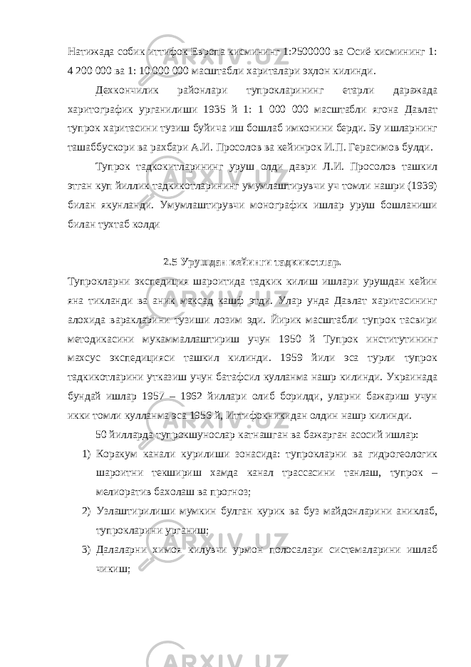 Натижада собик иттифок Европа кисмининг 1:2500000 ва Осиё кисмининг 1: 4 200 000 ва 1: 10 000 000 масштабли хариталари эҳлон килинди. Дехкончилик районлари тупрокларининг етарли даражада харитографик урганилиши 1935 й 1: 1 000 000 масштабли ягона Давлат тупрок харитасини тузиш буйича иш бошлаб имконини берди. Бу ишларнинг ташаббускори ва рахбари А.И. Просолов ва кейинрок И.П. Герасимов булди. Тупрок тадкокитларининг уруш олди даври Л.И. Просолов ташкил этган куп йиллик тадкикотларининг умумлаштирувчи уч томли нашри (1939) билан якунланди. Умумлаштирувчи монографик ишлар уруш бошланиши билан тухтаб колди 2.5 Урушдан кейинги тадкикотлар. Тупрокларни экспедиция шароитида тадкик килиш ишлари урушдан кейин яна тикланди ва аник максад кашф этди. Улар унда Давлат харитасининг алохида варакларини тузиши лозим эди. Йирик масштабли тупрок тасвири методикасини мукаммаллаштириш учун 1950 й Тупрок институтининг махсус экспедицияси ташкил килинди. 1959 йили эса турли тупрок тадкикотларини утказиш учун батафсил кулланма нашр килинди. Украинада бундай ишлар 1957 – 1962 йиллари олиб борилди, уларни бажариш учун икки томли кулланма эса 1956 й, Иттифокникидан олдин нашр килинди. 50 йилларда тупрокшунослар катнашган ва бажарган асосий ишлар: 1) Коракум канали курилиши зонасида: тупрокларни ва гидрогеологик шароитни текшириш хамда канал трассасини танлаш, тупрок – мелиоратив бахолаш ва прогноз; 2) Узлаштирилиши мумкин булган курик ва буз майдонларини аниклаб, тупрокларини урганиш; 3) Далаларни химоя килувчи урмон полосалари системаларини ишлаб чикиш; 