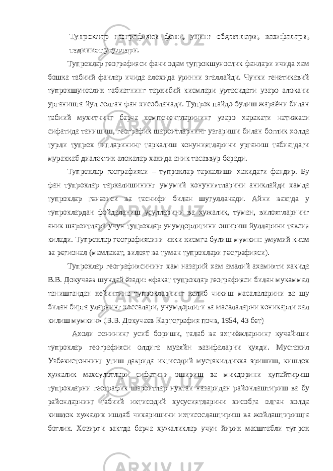 Тупроклар географияси фани, унинг обҳектлари, вазифалари, тадкикот усуллари. Тупроклар географияси фани одам тупрокшунослик фанлари ичида хам бошка табиий фанлар ичида алохида уринни эгаллайди. Чунки генетикавий тупрокшунослик табиатнинг таркибий кисмлари уртасидаги узаро алокани урганишга йул солган фан хисобланади. Тупрок пайдо булиш жараёни билан табиий мухитнинг барча компонентларининг узаро харакати натижаси сифатида танишиш, географик шароитларнинг узгариши билан боглик холда турли тупрок типларининг таркалиш конуниятларини урганиш табиатдаги мураккаб диалектик алокалар хакида аник тасаввур беради. Тупроклар географияси – тупроклар таркалиши хакидаги фандир. Бу фан тупроклар таркалишининг умумий конуниятларини аниклайди хамда тупроклар генезиси ва таснифи билан шугулланади. Айни вактда у тупроклардан фойдаланиш усулларини ва хужалик, туман, вилоятларнинг аник шароитлари учун тупроклар унумдорлигини ошириш йулларини тавсия килади. Тупроклар географиясини икки кисмга булиш мумкин: умумий кисм ва регионал (мамлакат, вилоят ва туман тупроклари географияси). Тупроклар географиясининг хам назарий хам амалий ахамияти хакида В.В. Докучаев шундай ёзади: «факат тупроклар географияси билан мукаммал танишгандан кейингина тупрокларнинг келиб чикиш масалаларини ва шу билан бирга уларнинг хоссалари, унумдорлиги ва масалаларни коникарли хал килиш мумкин» (В.В. Докучаев Картография почв, 1954, 43 бет) Ахоли сонининг усиб бориши, талаб ва эхтиёжларнинг кучайиши тупроклар географияси олдига муаяйн вазифаларни куяди. Мустакил Узбекистоннинг утиш даврида иктисодий мустакилликка эришиш, кишлок хужалик махсулотлари сифатини ошириш ва микдорини купайтириш тупрокларни географик шароитлар нуктаи назаридан районлаштириш ва бу районларнинг табиий иктисодий хусусиятларини хисобга олган холда кишлок хужалик ишлаб чикаришини ихтисослаштириш ва жойлаштиришга боглик. Хозирги вактда барча хужаликлар учун йирик масштабли тупрок 