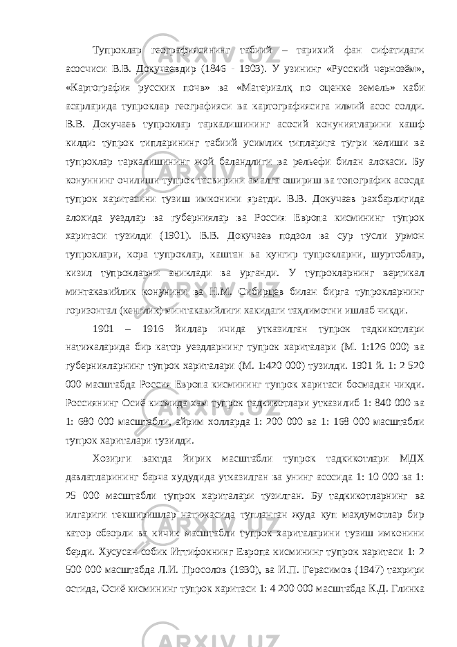 Тупроклар географиясининг табиий – тарихий фан сифатидаги асосчиси В.В. Докучаевдир (1846 - 1903). У узининг «Русский чернозём», «Картография русских почв» ва «Материалқ по оценке земель» каби асарларида тупроклар географияси ва картографиясига илмий асос солди. В.В. Докучаев тупроклар таркалишининг асосий конуниятларини кашф килди: тупрок типларининг табиий усимлик типларига тугри келиши ва тупроклар таркалишининг жой баландлиги ва рельефи билан алокаси. Бу конуннинг очилиши тупрок тасвирини амалга ошириш ва топографик асосда тупрок харитасини тузиш имконини яратди. В.В. Докучаев рахбарлигида алохида уездлар ва губерниялар ва Россия Европа кисмининг тупрок харитаси тузилди (1901). В.В. Докучаев подзол ва сур тусли урмон тупроклари, кора тупроклар, каштан ва кунгир тупрокларни, шуртоблар, кизил тупрокларни аниклади ва урганди. У тупрокларнинг вертикал минтакавийлик конунини ва Н.М. Сибирцев билан бирга тупрокларнинг горизонтал (кенглик) минтакавийлиги хакидаги таҳлимотни ишлаб чикди. 1901 – 1916 йиллар ичида утказилган тупрок тадкикотлари натижаларида бир катор уездларнинг тупрок хариталари (М. 1:126 000) ва губернияларнинг тупрок хариталари (М. 1:420 000) тузилди. 1901 й. 1: 2 520 000 масштабда Россия Европа кисмининг тупрок харитаси босмадан чикди. Россиянинг Осиё кисмида хам тупрок тадкикотлари утказилиб 1: 840 000 ва 1: 680 000 масштабли, айрим холларда 1: 200 000 ва 1: 168 000 масштабли тупрок хариталари тузилди. Хозирги вактда йирик масштабли тупрок тадкикотлари МДХ давлатларининг барча худудида утказилган ва унинг асосида 1: 10 000 ва 1: 25 000 масштабли тупрок хариталари тузилган. Бу тадкикотларнинг ва илгариги текширишлар натижасида тупланган жуда куп маҳлумотлар бир катор обзорли ва кичик масштабли тупрок хариталарини тузиш имконини берди. Хусусан собик Иттифокнинг Европа кисмининг тупрок харитаси 1: 2 500 000 масштабда Л.И. Просолов (1930), ва И.П. Герасимов (1947) тахрири остида, Осиё кисмининг тупрок харитаси 1: 4 200 000 масштабда К.Д. Глинка 