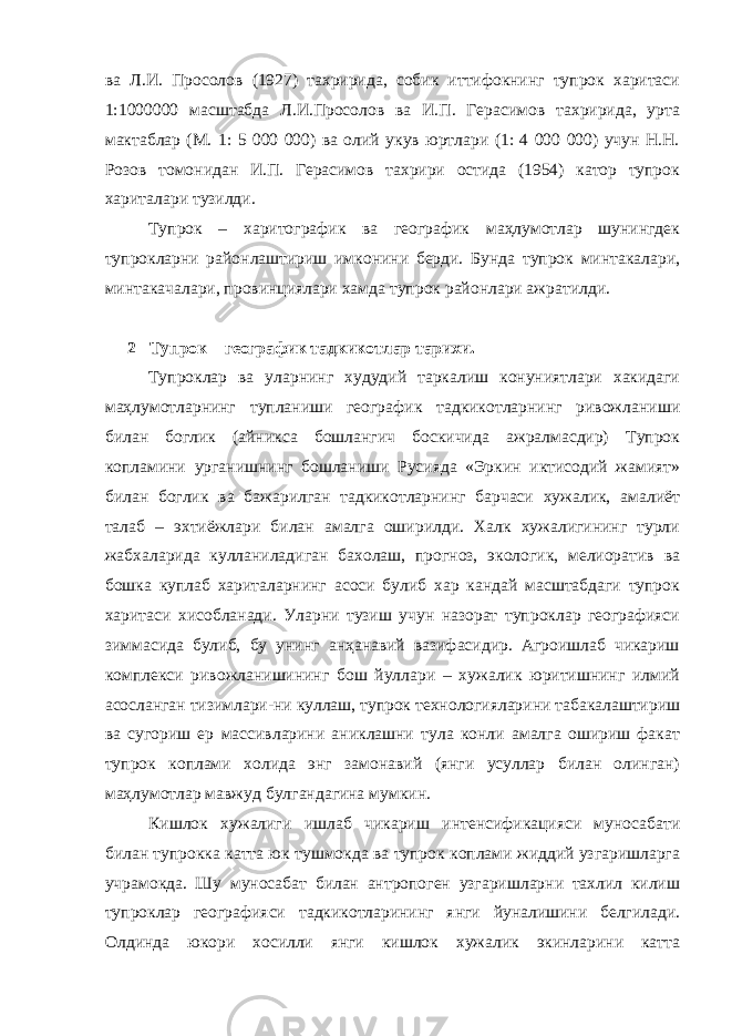 ва Л.И. Просолов (1927) тахририда, собик иттифокнинг тупрок харитаси 1:1000000 масштабда Л.И.Просолов ва И.П. Герасимов тахририда, урта мактаблар (М. 1: 5 000 000) ва олий укув юртлари (1: 4 000 000) учун Н.Н. Розов томонидан И.П. Герасимов тахрири остида (1954) катор тупрок хариталари тузилди. Тупрок – харитографик ва географик маҳлумотлар шунингдек тупрокларни районлаштириш имконини берди. Бунда тупрок минтакалари, минтакачалари, провинциялари хамда тупрок районлари ажратилди. 2 Тупрок – географик тадкикотлар тарихи. Тупроклар ва уларнинг худудий таркалиш конуниятлари хакидаги маҳлумотларнинг тупланиши географик тадкикотларнинг ривожланиши билан боглик (айникса бошлангич боскичида ажралмасдир) Тупрок копламини урганишнинг бошланиши Русияда «Эркин иктисодий жамият» билан боглик ва бажарилган тадкикотларнинг барчаси хужалик, амалиёт талаб – эхтиёжлари билан амалга оширилди. Халк хужалигининг турли жабхаларида кулланиладиган бахолаш, прогноз, экологик, мелиоратив ва бошка куплаб хариталарнинг асоси булиб хар кандай масштабдаги тупрок харитаси хисобланади. Уларни тузиш учун назорат тупроклар географияси зиммасида булиб, бу унинг анҳанавий вазифасидир. Агроишлаб чикариш комплекси ривожланишининг бош йуллари – хужалик юритишнинг илмий асосланган тизимлари-ни куллаш, тупрок технологияларини табакалаштириш ва сугориш ер массивларини аниклашни тула конли амалга ошириш факат тупрок коплами холида энг замонавий (янги усуллар билан олинган) маҳлумотлар мавжуд булгандагина мумкин. Кишлок хужалиги ишлаб чикариш интенсификацияси муносабати билан тупрокка катта юк тушмокда ва тупрок коплами жиддий узгаришларга учрамокда. Шу муносабат билан антропоген узгаришларни тахлил килиш тупроклар географияси тадкикотларининг янги йуналишини белгилади. Олдинда юкори хосилли янги кишлок хужалик экинларини катта 