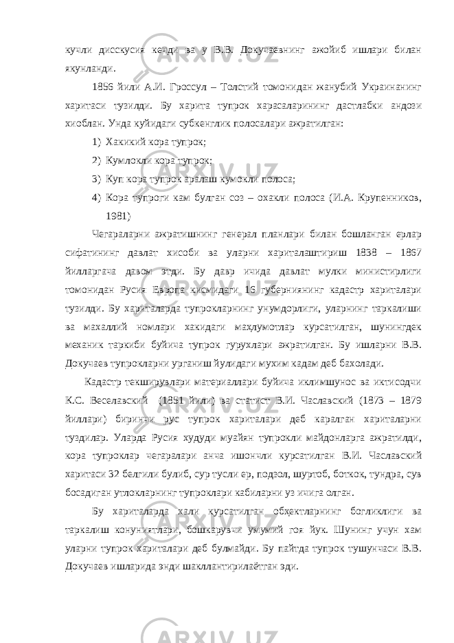 кучли дисскусия кечди ва у В.В. Докучаевнинг ажойиб ишлари билан якунланди. 1856 йили А.И. Гроссул – Толстий томонидан жанубий Украинанинг харитаси тузилди. Бу харита тупрок харасаларининг дастлабки андози хиоблан. Унда куйидаги субкенглик полосалари ажратилган: 1) Хакикий кора тупрок; 2) Кумлокли кора тупрок; 3) Куп кора тупрок аралаш кумокли полоса; 4) Кора тупроги кам булган соз – охакли полоса (И.А. Крупенников, 1981) Чегараларни ажратишнинг генерал планлари билан бошланган ерлар сифатининг давлат хисоби ва уларни хариталаштириш 1838 – 1867 йилларгача давом этди. Бу давр ичида давлат мулки министирлиги томонидан Русия Европа кисмидаги 16 губерниянинг кадастр хариталари тузилди. Бу хариталарда тупрокларнинг унумдорлиги, уларнинг таркалиши ва махаллий номлари хакидаги маҳлумотлар курсатилган, шунингдек механик таркиби буйича тупрок гурухлари ажратилган. Бу ишларни В.В. Докучаев тупрокларни урганиш йулидаги мухим кадам деб бахолади. Кадастр текширувлари материаллари буйича иклимшунос ва иктисодчи К.С. Веселавский (1851 йили) ва статист В.И. Чаславский (1873 – 1879 йиллари) биринчи рус тупрок хариталари деб каралган хариталарни туздилар. Уларда Русия худуди муайян тупрокли майдонларга ажратилди, кора тупроклар чегаралари анча ишончли курсатилган В.И. Чаславский харитаси 32 белгили булиб, сур тусли ер, подзол, шуртоб, боткок, тундра, сув босадиган утлокларнинг тупроклари кабиларни уз ичига олган. Бу хариталарда хали курсатилган обҳектларнинг богликлиги ва таркалиш конуниятлари, бошкарувчи умумий гоя йук. Шунинг учун хам уларни тупрок хариталари деб булмайди. Бу пайтда тупрок тушунчаси В.В. Докучаев ишларида энди шакллантирилаётган эди. 