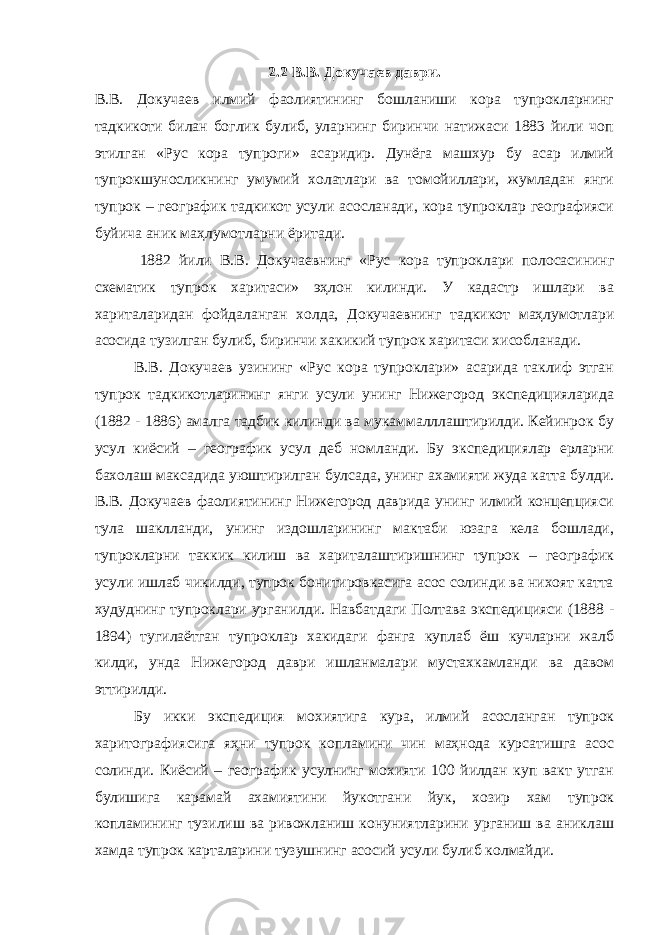 2.2 В.В. Докучаев даври. В.В. Докучаев илмий фаолиятининг бошланиши кора тупрокларнинг тадкикоти билан боглик булиб, уларнинг биринчи натижаси 1883 йили чоп этилган «Рус кора тупроги» асаридир. Дунёга машхур бу асар илмий тупрокшуносликнинг умумий холатлари ва томойиллари, жумладан янги тупрок – географик тадкикот усули асосланади, кора тупроклар географияси буйича аник маҳлумотларни ёритади. 1882 йили В.В. Докучаевнинг «Рус кора тупроклари полосасининг схематик тупрок харитаси» эҳлон килинди. У кадастр ишлари ва хариталаридан фойдаланган холда, Докучаевнинг тадкикот маҳлумотлари асосида тузилган булиб, биринчи хакикий тупрок харитаси хисобланади. В.В. Докучаев узининг «Рус кора тупроклари» асарида таклиф этган тупрок тадкикотларининг янги усули унинг Нижегород экспедицияларида (1882 - 1886) амалга тадбик килинди ва мукаммалллаштирилди. Кейинрок бу усул киёсий – географик усул деб номланди. Бу экспедициялар ерларни бахолаш максадида уюштирилган булсада, унинг ахамияти жуда катта булди. В.В. Докучаев фаолиятининг Нижегород даврида унинг илмий концепцияси тула шаклланди, унинг издошларининг мактаби юзага кела бошлади, тупрокларни таккик килиш ва хариталаштиришнинг тупрок – географик усули ишлаб чикилди, тупрок бонитировкасига асос солинди ва нихоят катта худуднинг тупроклари урганилди. Навбатдаги Полтава экспедицияси (1888 - 1894) тугилаётган тупроклар хакидаги фанга куплаб ёш кучларни жалб килди, унда Нижегород даври ишланмалари мустахкамланди ва давом эттирилди. Бу икки экспедиция мохиятига кура, илмий асосланган тупрок харитографиясига яҳни тупрок копламини чин маҳнода курсатишга асос солинди. Киёсий – географик усулнинг мохияти 100 йилдан куп вакт утган булишига карамай ахамиятини йукотгани йук, хозир хам тупрок копламининг тузилиш ва ривожланиш конуниятларини урганиш ва аниклаш хамда тупрок карталарини тузушнинг асосий усули булиб колмайди. 