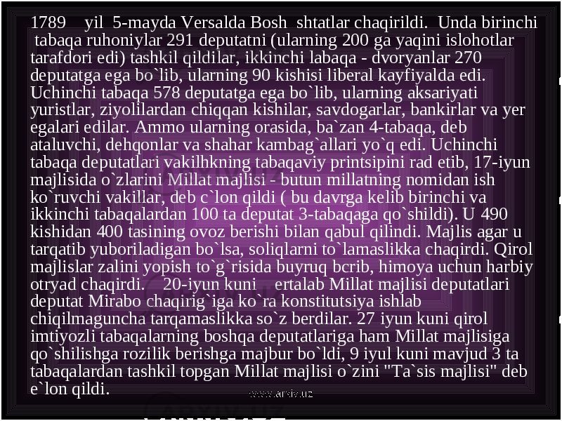 1789 yil 5-mayda Versalda Bosh shtatlar chaqirildi. Unda birinchi tabaqa ruhoniylar 291 deputatni (ularning 200 ga yaqini islohotlar tarafdori edi) tashkil qildilar, ikkinchi labaqa - dvoryanlar 270 deputatga ega bo`lib, ularning 90 kishisi liberal kayfiyalda edi. Uchinchi tabaqa 578 deputatga ega bo`lib, ularning aksariyati yuristlar, ziyolilardan chiqqan kishilar, savdogarlar, bankirlar va yer egalari edilar. Ammo ularning orasida, ba`zan 4-tabaqa, deb ataluvchi, dehqonlar va shahar kambag`allari yo`q edi. Uchinchi tabaqa deputatlari vakilhkning tabaqaviy printsipini rad etib, 17-iyun majlisida o`zlarini Millat majlisi - butun millatning nomidan ish ko`ruvchi vakillar, deb c`lon qildi ( bu davrga kelib birinchi va ikkinchi tabaqalardan 100 ta deputat 3-tabaqaga qo`shildi). U 490 kishidan 400 tasining ovoz berishi bilan qabul qilindi. Majlis agar u tarqatib yuboriladigan bo`lsa, soliqlarni to`lamaslikka chaqirdi. Qirol majlislar zalini yopish to`g`risida buyruq bcrib, himoya uchun harbiy otryad chaqirdi. 20-iyun kuni ertalab Millat majlisi deputatlari deputat Mirabo chaqirig`iga ko`ra konstitutsiya ishlab chiqilmaguncha tarqamaslikka so`z berdilar. 27 iyun kuni qirol imtiyozli tabaqalarning boshqa deputatlariga ham Millat majlisiga qo`shilishga rozilik berishga majbur bo`ldi, 9 iyul kuni mavjud 3 ta tabaqalardan tashkil topgan Millat majlisi o`zini &#34;Ta`sis majlisi&#34; deb e`lon qildi. www.arxiv.uz 