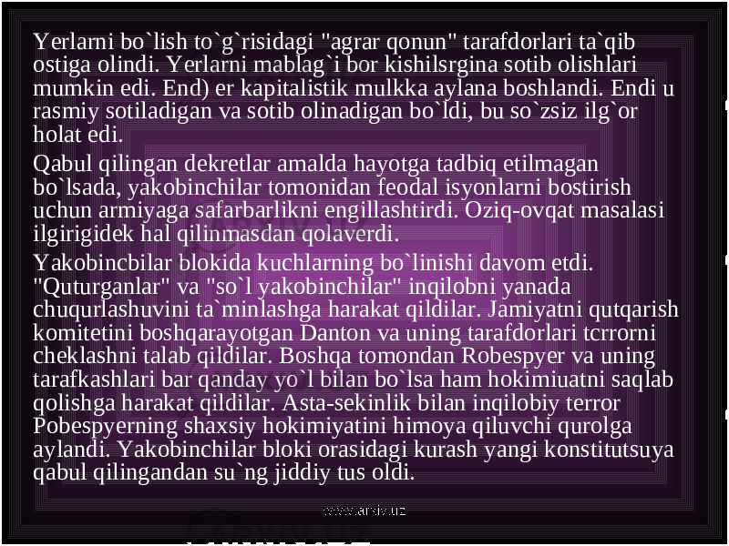 Yerlarni bo`lish to`g`risidagi &#34;agrar qonun&#34; tarafdorlari ta`qib ostiga olindi. Yerlarni mablag`i bor kishilsrgina sotib olishlari mumkin edi. End) er kapitalistik mulkka aylana boshlandi. Endi u rasmiy sotiladigan va sotib olinadigan bo`ldi, bu so`zsiz ilg`or holat edi. Qabul qilingan dekretlar amalda hayotga tadbiq etilmagan bo`lsada, yakobinchilar tomonidan feodal isyonlarni bostirish uchun armiyaga safarbarlikni engillashtirdi. Oziq-ovqat masalasi ilgirigidek hal qilinmasdan qolaverdi. Yakobincbilar blokida kuchlarning bo`linishi davom etdi. &#34;Quturganlar&#34; va &#34;so`l yakobinchilar&#34; inqilobni yanada chuqurlashuvini ta`minlashga harakat qildilar. Jamiyatni qutqarish komitetini boshqarayotgan Danton va uning tarafdorlari tcrrorni cheklashni talab qildilar. Boshqa tomondan Robespyer va uning tarafkashlari bar qanday yo`l bilan bo`lsa ham hokimiuatni saqlab qolishga harakat qildilar. Asta-sekinlik bilan inqilobiy terror Pobespyerning shaxsiy hokimiyatini himoya qiluvchi qurolga aylandi. Yakobinchilar bloki orasidagi kurash yangi konstitutsuya qabul qilingandan su`ng jiddiy tus oldi. www.arxiv.uz 