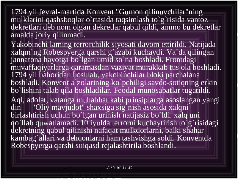 1794 yil fevral-martida Konvent &#34;Gumon qilinuvchilar&#34;ning mulklarini qashsboqlar o`rtasida taqsimlash to`g`risida vantoz dekretlari deb nom olgan dekretlar qabul qildi, ammo bu dekretlar amalda joriy qilinmadi. Yakobinchi laming terrorchilik siyosati davom ettirildi. Natijada xalqm`ng Robespyerga qarshi g`azabi kuchaydi. Va`da qilingan jannatona hayotga bo`lgan umid so`na boshladi. Frontdagi muvaffaqiyatlarga qaramasdan vaziyat murakkab tus ola boshladi. 1794 yil bahoridan boshlab, yakobinchilar bloki parchalana boshladi. Konvent a`zolarining ko`pchiligi savdo-sotiqning erkin bo`lishini talab qila boshladilar. Feodal munosabatlar tugatildi. Aql, adolat, vatanga muhabbat kabi prinsiplarga asoslangan yangi din - - &#34;Oliy mavjudot&#34; shaxsiga sig`nish asosida xalqni birlashtirish uchun bo`lgan urinish natijasiz bo`ldi. xalq uni qo`llab quwatlamadi. 10 iyulda terrorni kuchaytirish to`g`risidagi dekretning qabul qilinishi nafaqat mulkdorlarni, balki shahar kambag`allari va dehqonlarni ham tashvishga soldi. Konventda Robespyerga qarshi suiqasd rejalashtirila boshlandi. www.arxiv.uz 