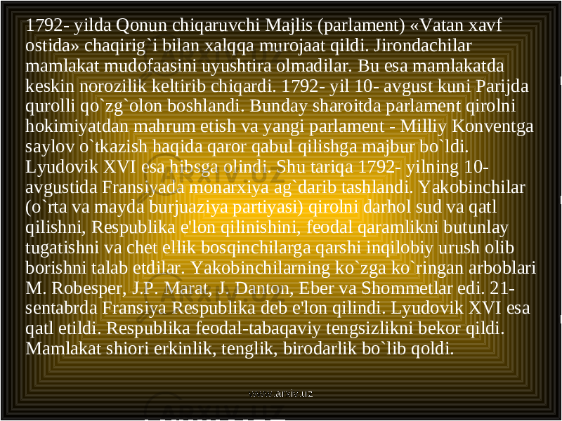 1792- yilda Qonun chiqaruvchi Majlis (parlament) «Vatan xavf ostida» chaqirig`i bilan xalqqa murojaat qildi. Jirondachilar mamlakat mudofaasini uyushtira olmadilar. Bu esa mamlakatda keskin norozilik keltirib chiqardi. 1792- yil 10- avgust kuni Parijda qurolli qo`zg`olon boshlandi. Bunday sharoitda parlament qirolni hokimiyatdan mahrum etish va yangi parlament - Milliy Konventga saylov o`tkazish haqida qaror qabul qilishga majbur bo`ldi. Lyudovik XVI esa hibsga olindi. Shu tariqa 1792- yilning 10- avgustida Fransiyada monarxiya ag`darib tashlandi. Yakobinchilar (o`rta va mayda burjuaziya partiyasi) qirolni darhol sud va qatl qilishni, Respublika e&#39;lon qilinishini, feodal qaramlikni butunlay tugatishni va chet ellik bosqinchilarga qarshi inqilobiy urush olib borishni talab etdilar. Yakobinchilarning ko`zga ko`ringan arboblari M. Robesper, J.P. Marat, J. Danton, Eber va Shommetlar edi. 21- sentabrda Fransiya Respublika deb e&#39;lon qilindi. Lyudovik XVI esa qatl etildi. Respublika feodal-tabaqaviy tengsizlikni bekor qildi. Mamlakat shiori erkinlik, tenglik, birodarlik bo`lib qoldi. www.arxiv.uz 