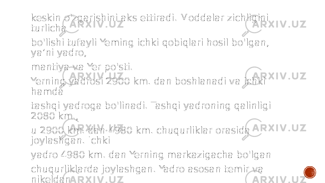 keskin o&#39;zgarishini aks ettiradi. Moddalar zichligini turlicha bo&#39;lishi tufayli Yeming ichki qobiqlari hosil bo&#39;lgan, ya’ni yadro, mantiya va Yer po&#39;sti. Yerning yadrosi 2900 km. dan boshlanadi va ichki hamda tashqi yadroga bo&#39;linadi. Tashqi yadroning qalinligi 2080 km., u 2900 km. dan 4980 km. chuqurliklar orasida joylashgan. Ichki yadro 4980 km. dan Yerning markazigacha bo&#39;lgan chuqurliklarda joylashgan. Yadro asosan temir va nikeldan iborat. 