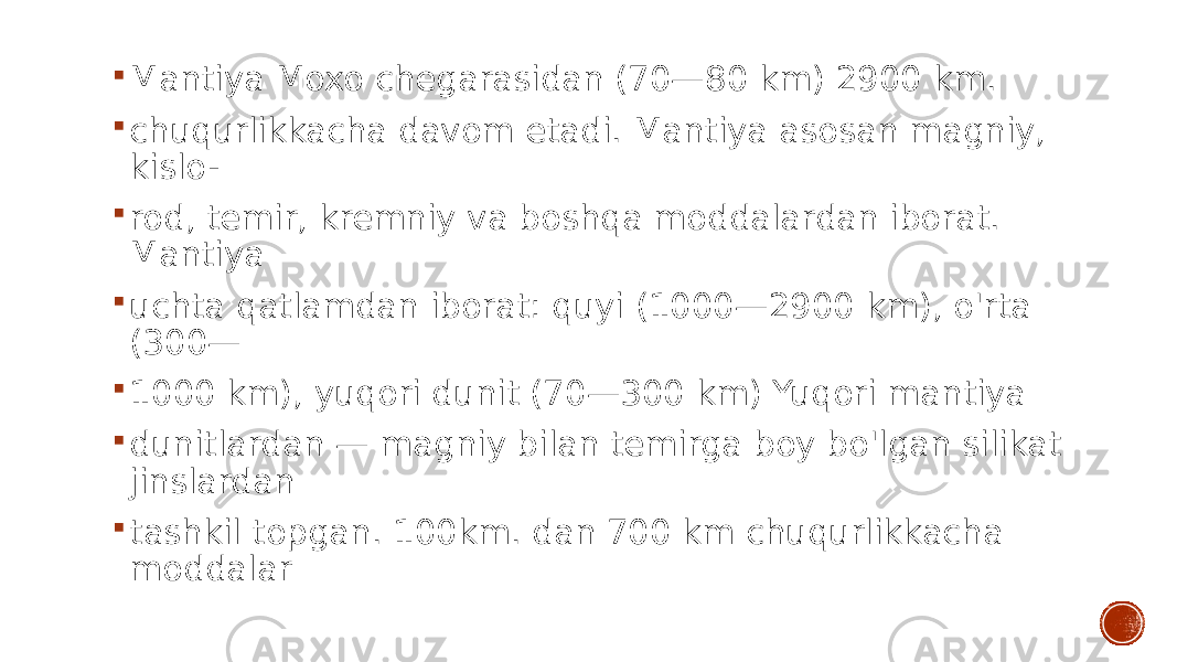  Mantiya Moxo chegarasidan (70—80 km) 2900 km.  chuqurlikkacha davom etadi. Mantiya asosan magniy, kislo-  rod, temir, kremniy va boshqa moddalardan iborat. Mantiya  uchta qatlamdan iborat: quyi (1000—2900 km), o&#39;rta (300—  1000 km), yuqori dunit (70—300 km) Yuqori mantiya  dunitlardan — magniy bilan temirga boy bo&#39;lgan silikat jinslardan  tashkil topgan. 100km. dan 700 km chuqurlikkacha moddalar 