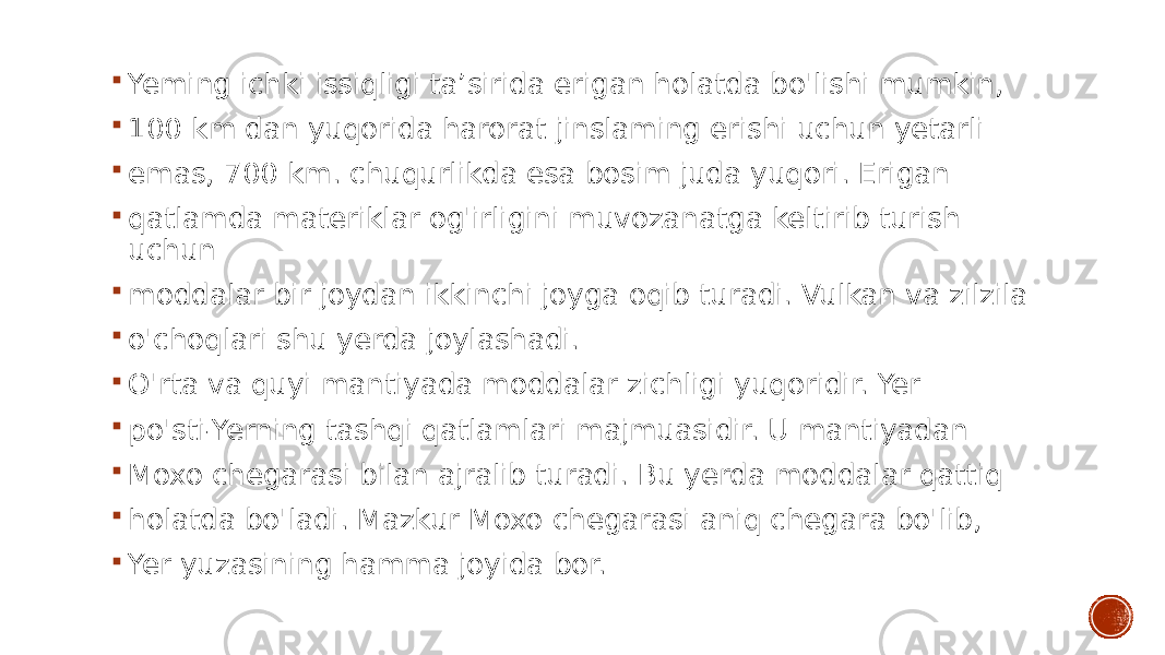  Yeming ichki issiqligi ta’sirida erigan holatda bo&#39;lishi mumkin,  100 km dan yuqorida harorat jinslaming erishi uchun yetarli  emas, 700 km. chuqurlikda esa bosim juda yuqori. Erigan  qatlamda materiklar og&#39;irligini muvozanatga keltirib turish uchun  moddalar bir joydan ikkinchi joyga oqib turadi. Vulkan va zilzila  o&#39;choqlari shu yerda joylashadi.  O&#39;rta va quyi mantiyada moddalar zichligi yuqoridir. Yer  po&#39;sti-Yerning tashqi qatlamlari majmuasidir. U mantiyadan  Moxo chegarasi bilan ajralib turadi. Bu yerda moddalar qattiq  holatda bo&#39;ladi. Mazkur Moxo chegarasi aniq chegara bo&#39;lib,  Yer yuzasining hamma joyida bor. 