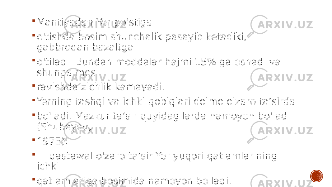  Mantiyadan Yer po&#39;stiga  o&#39;tishda bosim shunchalik pasayib ketadiki, gabbrodan bazaltga  o&#39;tiladi. Bundan moddalar hajmi 15% ga oshadi va shunga mos  ravishda zichlik kamayadi.  Yerning tashqi va ichki qobiqlari doimo o&#39;zaro ta’sirda  bo&#39;ladi. Mazkur ta’sir quyidagilarda namoyon bo&#39;ladi (Shubayev,  1975):  — dastawal o&#39;zaro ta’sir Yer yuqori qatlamlarining ichki  qatlamlariga bosimida namoyon bo&#39;ladi. 