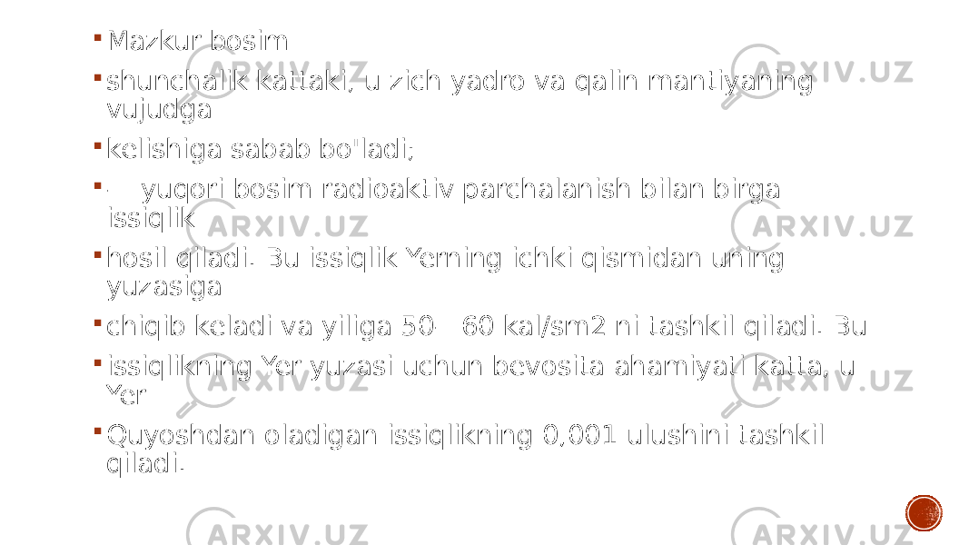  Mazkur bosim  shunchalik kattaki, u zich yadro va qalin mantiyaning vujudga  kelishiga sabab bo&#39;ladi;  — yuqori bosim radioaktiv parchalanish bilan birga issiqlik  hosil qiladi. Bu issiqlik Yerning ichki qismidan uning yuzasiga  chiqib keladi va yiliga 50—60 kal/sm2 ni tashkil qiladi. Bu  issiqlikning Yer yuzasi uchun bevosita ahamiyati katta, u Yer  Quyoshdan oladigan issiqlikning 0,001 ulushini tashkil qiladi. 