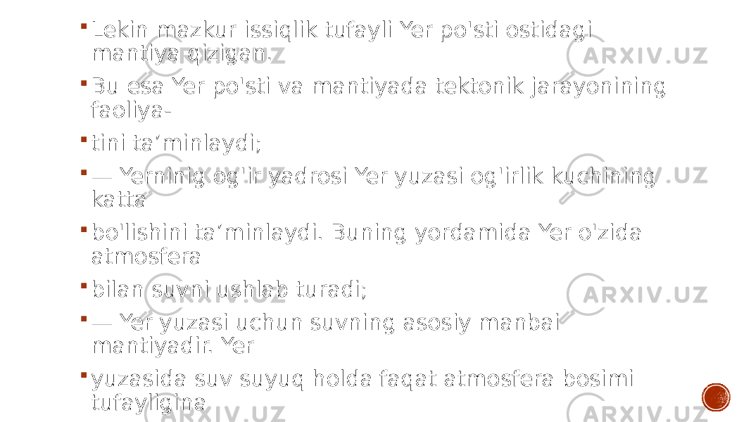  Lekin mazkur issiqlik tufayli Yer po&#39;sti ostidagi mantiya qizigan.  Bu esa Yer po&#39;sti va mantiyada tektonik jarayonining faoliya-  tini ta’minlaydi;  — Yerninig og&#39;ir yadrosi Yer yuzasi og&#39;irlik kuchining katta  bo&#39;lishini ta’minlaydi. Buning yordamida Yer o&#39;zida atmosfera  bilan suvni ushlab turadi;  — Yer yuzasi uchun suvning asosiy manbai mantiyadir. Yer  yuzasida suv suyuq holda faqat atmosfera bosimi tufayligina  mavjuddir, aks holada suv bug&#39;ga aylanib ketgan. 