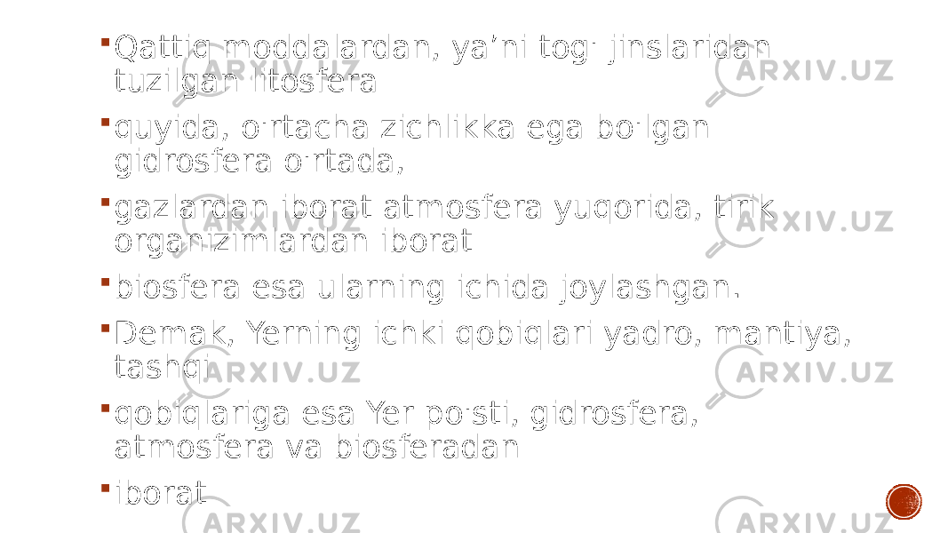  Qattiq moddalardan, ya’ni tog&#39; jinslaridan tuzilgan litosfera  quyida, o&#39;rtacha zichlikka ega bo&#39;lgan gidrosfera o&#39;rtada,  gazlardan iborat atmosfera yuqorida, tirik organizimlardan iborat  biosfera esa ularning ichida joylashgan.  Demak, Yerning ichki qobiqlari yadro, mantiya, tashqi  qobiqlariga esa Yer po&#39;sti, gidrosfera, atmosfera va biosferadan  iborat 