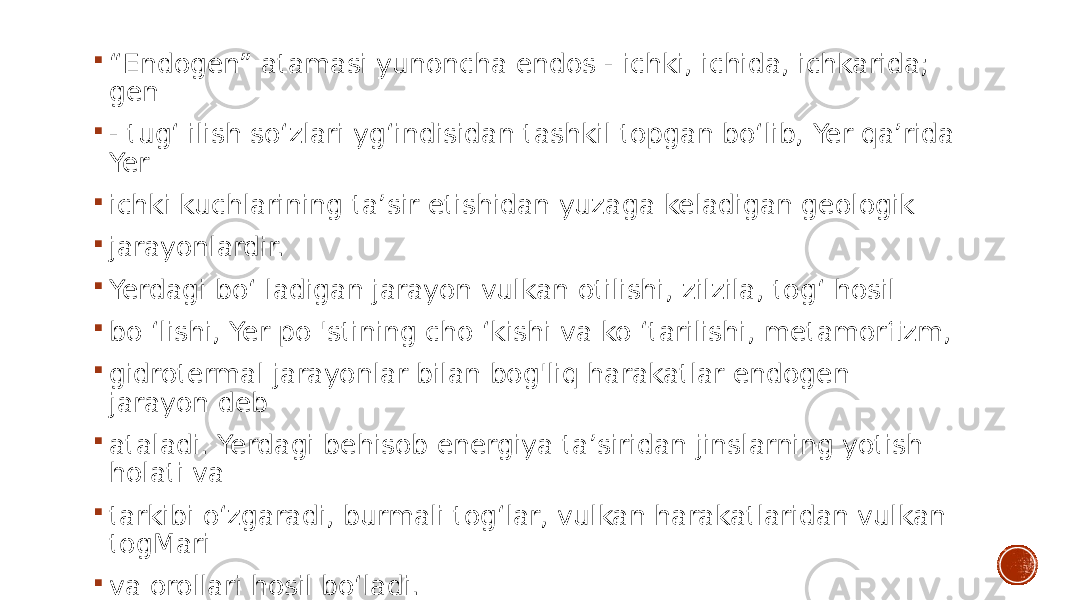  “ Endogen” atamasi yunoncha endos - ichki, ichida, ichkarida; gen  - tug‘ ilish so‘zlari yg‘indisidan tashkil topgan bo‘lib, Yer qa’rida Yer  ichki kuchlarining ta’sir etishidan yuzaga keladigan geologik  jarayonlardir.  Yerdagi bo‘ ladigan jarayon vulkan otilishi, zilzila, tog‘ hosil  bo ‘lishi, Yer po &#39;stining cho ‘kishi va ko ‘tarilishi, metamorfizm,  gidrotermal jarayonlar bilan bog&#39;liq harakatlar endogen jarayon deb  ataladi. Yerdagi behisob energiya ta’siridan jinslarning yotish holati va  tarkibi o‘zgaradi, burmali tog‘lar, vulkan harakatlaridan vulkan togMari  va orollari hosil bo‘ladi. 