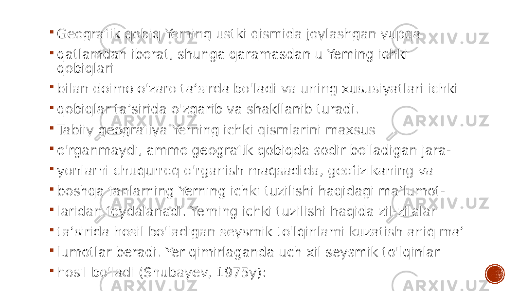  Geografik qobiq Yeming ustki qismida joylashgan yupqa  qatlamdan iborat, shunga qaramasdan u Yeming ichki qobiqlari  bilan doimo o&#39;zaro ta’sirda bo&#39;ladi va uning xususiyatlari ichki  qobiqlar ta’sirida o&#39;zgarib va shakllanib turadi.  Tabiiy geografiya Yerning ichki qismlarini maxsus  o&#39;rganmaydi, ammo geografik qobiqda sodir bo&#39;ladigan jara-  yonlarni chuqurroq o&#39;rganish maqsadida, geofizikaning va  boshqa fanlarning Yerning ichki tuzilishi haqidagi ma’lumot-  laridan foydalanadi. Yerning ichki tuzilishi haqida zil-zilalar  ta’sirida hosil bo&#39;ladigan seysmik to&#39;lqinlami kuzatish aniq ma’  lumotlar beradi. Yer qimirlaganda uch xil seysmik to&#39;lqinlar  hosil bo&#39;ladi (Shubayev, 1975y): 