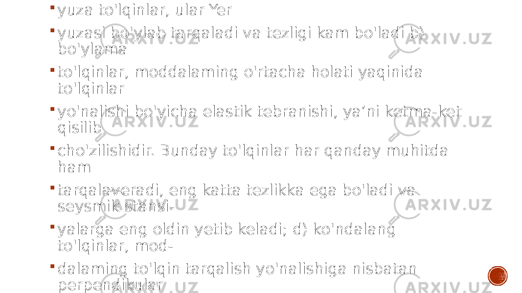  yuza to&#39;lqinlar, ular Yer  yuzasi bo&#39;ylab tarqaladi va tezligi kam bo&#39;ladi b) bo&#39;ylama  to&#39;lqinlar, moddalaming o&#39;rtacha holati yaqinida to&#39;lqinlar  yo&#39;nalishi bo&#39;yicha elastik tebranishi, ya’ni ketma-ket qisilib  cho&#39;zilishidir. Bunday to&#39;lqinlar har qanday muhitda ham  tarqalaveradi, eng katta tezlikka ega bo&#39;ladi va seysmik stansi-  yalarga eng oldin yetib keladi; d) ko&#39;ndalang to&#39;lqinlar, mod-  dalaming to&#39;lqin tarqalish yo&#39;nalishiga nisbatan perpendikular  tebranishlardir. Bular moddalaming siljishi bilan bog&#39;liq, ya’ni  moddalaming shaklini o&#39;zgarishi bilan bog&#39;liq. 