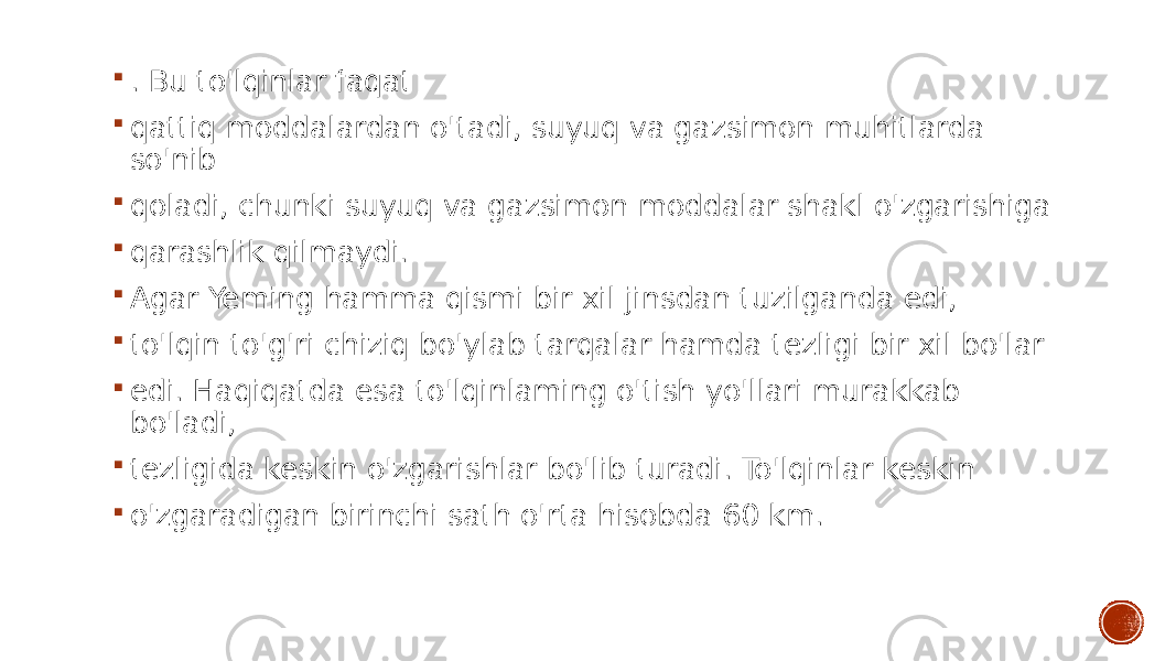  . Bu to&#39;lqinlar faqat  qattiq moddalardan o&#39;tadi, suyuq va gazsimon muhitlarda so&#39;nib  qoladi, chunki suyuq va gazsimon moddalar shakl o&#39;zgarishiga  qarashlik qilmaydi.  Agar Yeming hamma qismi bir xil jinsdan tuzilganda edi,  to&#39;lqin to&#39;g&#39;ri chiziq bo&#39;ylab tarqalar hamda tezligi bir xil bo&#39;lar  edi. Haqiqatda esa to&#39;lqinlaming o&#39;tish yo&#39;llari murakkab bo&#39;ladi,  tezligida keskin o&#39;zgarishlar bo&#39;lib turadi. To&#39;lqinlar keskin  o&#39;zgaradigan birinchi sath o&#39;rta hisobda 60 km. 