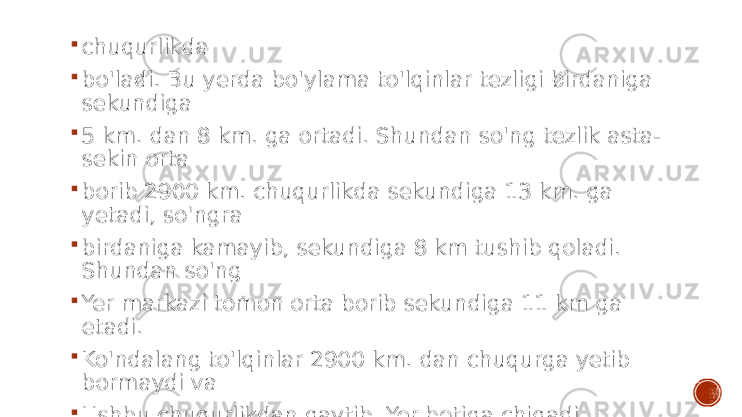  chuqurlikda  bo&#39;ladi. Bu yerda bo&#39;ylama to&#39;lqinlar tezligi birdaniga sekundiga  5 km. dan 8 km. ga ortadi. Shundan so&#39;ng tezlik asta- sekin orta  borib 2900 km. chuqurlikda sekundiga 13 km. ga yetadi, so&#39;ngra  birdaniga kamayib, sekundiga 8 km tushib qoladi. Shundan so&#39;ng  Yer markazi tomon orta borib sekundiga 11 km ga etadi.  Ko&#39;ndalang to&#39;lqinlar 2900 km. dan chuqurga yetib bormaydi va  Ushbu chuqurlikdan qaytib, Yer betiga chiqadi. 