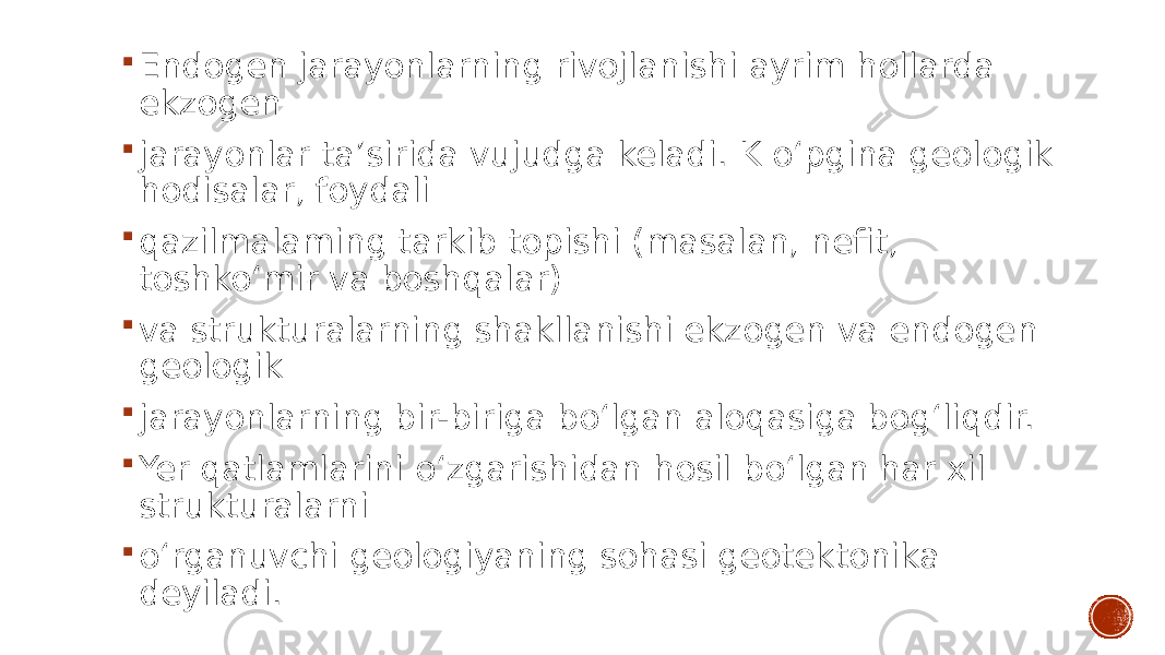  Endogen jarayonlarning rivojlanishi ayrim hollarda ekzogen  jarayonlar ta’sirida vujudga keladi. K o‘pgina geologik hodisalar, foydali  qazilmalaming tarkib topishi (masalan, nefit, toshko‘mir va boshqalar)  va strukturalarning shakllanishi ekzogen va endogen geologik  jarayonlarning bir-biriga bo‘lgan aloqasiga bog‘liqdir.  Yer qatlamlarini o‘zgarishidan hosil bo‘lgan har xil strukturalarni  o‘rganuvchi geologiyaning sohasi geotektonika deyiladi. 