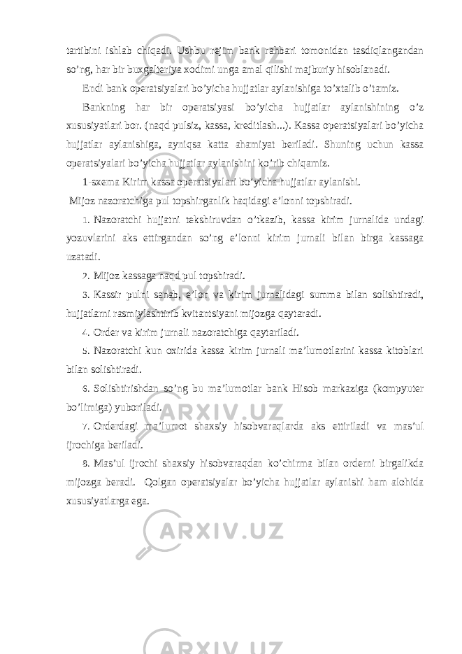 tartibini ishlab chiqadi. Ushbu rejim bank rahbari tomonidan tasdiqlangandan so’ng, har bir buxgalteriya xodimi unga amal qilishi majburiy hisoblanadi. Endi bank operatsiyalari bo’yicha hujjatlar aylanishiga to’xtalib o’tamiz. Bankning har bir operatsiyasi bo’yicha hujjatlar aylanishining o’z xususiyatlari bor. (naqd pulsiz, kassa, kreditlash...). Kassa operatsiyalari bo’yicha hujjatlar aylanishiga, ayniqsa katta ahamiyat beriladi. Shuning uchun kassa operatsiyalari bo’yicha hujjatlar aylanishini ko’rib chiqamiz. 1-sxema Kirim kassa operatsiyalari bo’yicha hujjatlar aylanishi. Mijoz nazoratchiga pul topshirganlik haqidagi e’lonni topshiradi. 1. Nazoratchi hujjatni tekshiruvdan o’tkazib, kassa kirim jurnalida undagi yozuvlarini aks ettirgandan so’ng e’lonni kirim jurnali bilan birga kassaga uzatadi. 2. Mijoz kassaga naqd pul topshiradi. 3. Kassir pulni sanab, e’lon va kirim jurnalidagi summa bilan solishtiradi, hujjatlarni rasmiylashtirib kvitantsiyani mijozga qaytaradi. 4. Order va kirim jurnali nazoratchiga qaytariladi. 5. Nazoratchi kun oxirida kassa kirim jurnali ma’lumotlarini kassa kitoblari bilan solishtiradi. 6. Solishtirishdan so’ng bu ma’lumotlar bank Hisob markaziga (kompyuter bo’limiga) yuboriladi. 7. Orderdagi ma’lumot shaxsiy hisobvaraqlarda aks ettiriladi va mas’ul ijrochiga beriladi. 8. Mas’ul ijrochi shaxsiy hisobvaraqdan ko’chirma bilan orderni birgalikda mijozga beradi. Qolgan operatsiyalar bo’yicha hujjatlar aylanishi ham alohida xususiyatlarga ega. 