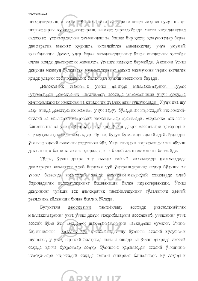 www.arxiv.uz шакллантириш, инсонинг ўз ички имкониятларини юзага чиқариш учун шарт- шароитларни вужудга келтириш, жамият тараққиётида юксак интелликтуал салоҳият устиворлигини таъминлаш ва бошқа бир қатор қонуниятлар барча демократик жамият қуришга интилаётган мамлакатлар учун умумий ҳисобланади. Аммо, улар барча мамлакатларнинг ўзига хослигини ҳисобга олган ҳолда демократик жамиятга ўтишга халақит бермайди. Аксинча ўтиш даврида мавжуд бўладиган муаммоларнинг маъно-мазмунини теран англаган ҳолда уларни собитқадамлик билан ҳал қилиш имконини беради . Демократик жамиятга ўтиш деганда мамлакатларнинг турли тузумлардан демократик тамойиллар асосида ривожланиши учун вужудга келтириладиган имкониятга кетадиган оралиқ вақт тушунилади. Худи ана шу вақт ичида демократик жамият учун зарур бўладиган иқтисодий ижтимоий- сиёсий ва маънавий-маърифий имкониятлар яратилади. «Оралиқ» вақтнинг бошланиши ва унинг ўз п о ёнига етиши ўтиш даври масалалари қаторидаги энг муҳим аҳамиятга моликдир. Чунки, бугун бу масала илмий адабиётлардан ўзининг илмий ечимини топганича йўқ. Унга аниқлик киритмаслик эса «ўтиш даврининг» боши ва охири қаердалигини билиб олиш имконини бермайди. Тўғри, ўтиш даври энг аввало сиёсий хокимиятда пировард и да демократик жамиятга олиб борувчи туб ўзгаришларнинг содир бўлиши ва унинг базасида иқтисодий ҳамда маънавий-маърифий соҳаларда олиб бориладиган ислоҳатларнинг бошланиши билан характерланади. Ўтиш даврининг тугаши эса демократик тамойилларнинг тўлалигича ҳаётий реалликка айланиши билан боғлиқ бўлади. Бугунгача демократик тамойиллар асосида ривожланаётган мамлакатларнинг унга ўтиш даври тажрибаларига асосланиб, ўтишнинг учта асосий йўли ёки «модел»и шаклланганлигини таъкидлаш мумкин. Унинг биринчисини классик йўл ҳисобланади. Бу йўл нинг асосий хусусияти шундаки, у узоқ тарихий босқичда амалга ошади ва ўтиш даврида сиёсий соҳада қанча буҳронлар содир бўлишига қарамасдан асосий ўтишнинг ислоҳотлари иқтисодий соҳада амалга оширила бошланади. Бу соҳадаги 