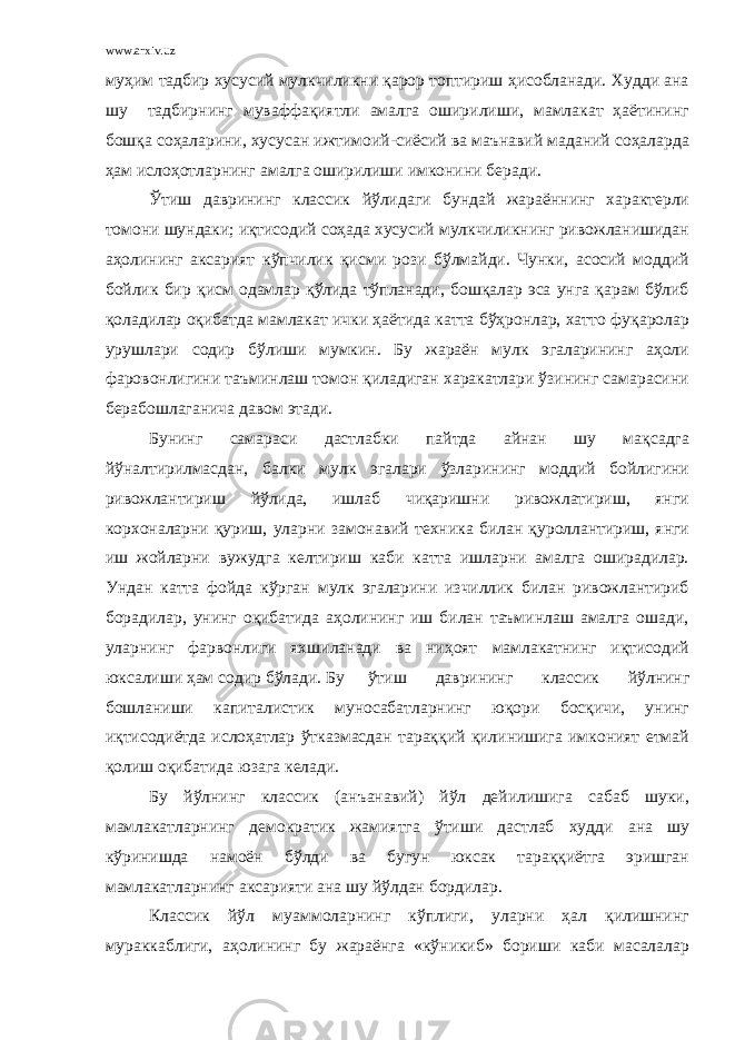 www.arxiv.uz муҳим тадбир хусусий мулкчиликни қарор топтириш ҳисобланади. Худди ана шу тадбирнинг муваффақиятли амалга оширилиши, мамлакат ҳаётининг бошқа соҳаларини, хусусан ижтимоий-сиёсий ва маънавий маданий соҳаларда ҳам ислоҳотларнинг амалга оширилиши имконини беради. Ўтиш даврининг классик йўлидаги бундай жараённинг характерли томони шундаки; иқтисодий соҳада хусусий мулкчиликнинг ривожланишидан аҳолининг аксарият кўпчилик қисми рози бўлмайди. Чунки, асосий моддий бойлик бир қисм одамлар қўлида тўпланади, бошқалар эса унга қарам бўлиб қоладилар оқибатда мамлакат ички ҳаётида катта бўҳронлар, хатто фуқаролар урушлари содир бўлиши мумкин. Бу жараён мулк эгаларининг аҳоли фаровонлигини таъминлаш томон қиладиган харакатлари ўзининг самарасини берабошлаганича давом этади. Бунинг самараси дастлабки пайтда айнан шу мақсадга йўналтирилмасдан, балки мулк эгалари ўзларининг моддий бойлигини ривожлантириш йўлида, ишлаб чиқаришни ривожлатириш, янги корхоналарни қуриш, уларни замонавий техника билан қуроллантириш, янги иш жойларни вужудга келтириш каби катта ишларни амалга оширадилар. Ундан катта фойда кўрган мулк эгаларини изчиллик билан ривожлантириб борадилар, унинг оқибатида аҳолининг иш билан таъминлаш амалга ошади, уларнинг фарвонлиги яхшиланади ва ниҳоят мамлакатнинг иқтисодий юксалиши ҳам содир бўлади. Бу ўтиш даврининг классик йўлнинг бошланиши капиталистик муносабатларнинг юқори босқичи, унинг иқтисодиётда ислоҳатлар ўтказмасдан тараққий қилинишига имконият етмай қолиш оқибатида юзага келади. Бу йўлнинг классик (анъанавий) йўл дейилишига сабаб шуки, мамлакатларнинг демократик жамиятга ўтиши дастлаб худди ана шу кўринишда намоён бўлди ва бугун юксак тараққиётга эришган мамлакатларнинг аксарияти ана шу йўлдан бордилар. Классик йўл муаммоларнинг кўплиги, уларни ҳал қилишнинг мураккаблиги, аҳолининг бу жараёнга «кўникиб» бориши каби масалалар 