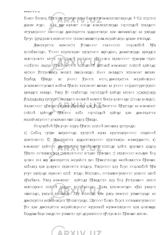 www.arxiv.uz билан боғлиқ бўлганлиги учун ҳам Европа мамлакатлатларида 2-2,5 асргача давом этди. Ана шу мухлат ичида мамлакатларда иқтисодий соҳадаги ютуқларнинг заминида демократик қадриятлари ҳам шаклланди ва уларда бугун фуқаролик жамиятини такомиллаштириш жараёнлари давом этмоқда. Демократик жамиятга ўтишнинг иккинчиси инқилобий йўл ҳисобланади. Унинг характерли хусусияти шундаки, давлатларда вужудга келтирилган катта иқтисодий аксарият кўпчилик аҳолининг турмуш тарзи нисбатан юқори бўлганлигига асосланиб дастлаб мамлакат сиёсий ҳаётида кескин ўзгаришлар амалга оширилади. Яъни амалдаги хокимият шакли барбод бўлади ва унинг ўрнига янги,-демократик жараёнларни ривожлантиришга мойил бўлган хокимият шакли ва унинг инфроструктураси вужудга келади. Улар ўз навбатида иқтисодий ҳаётда кескин ислоҳотлар ўтказадилар хусусан, амалдаги миллий валюта бекор қилинади (синдирилади). Аҳолининг қўлидаги пул маблағлар ҳам ўз қийматини йўқотади ва мамлакат сиёсий ҳаётида бўлгани каби иқтисодий ҳаётда ҳам демократик жараёнларнинг ривожланиши содир бўлади. Инқилобий йўл учун зарур бўлган асосий омиллар қаторида: а) Собиқ тузум шароитида хусусий мулк куртакларининг сақланиб қолганлиги; б) Демократик қадриятларнинг куртаклари мавжудлиги; в) мамлакат ҳаётини демократик тамойиллар асосида қайта қуришга қодир бўлган интеллектуал салоҳиятнинг етарли бўлиши; г) аҳолининг маълум бир қисми ана шу демократик жараёнга ҳеч бўлмаганида «мойиллиги» бўлиши кабилар ҳал қилувчи аҳамиятга эгадир. Уларнинг ҳар бири инқилобий йўл учун алоҳида аҳамият касб этади. Масалан, интеллектуалнинг ролини олиб кўрайлик. Улар мамлакат ҳаётида бўладиган ҳар бир ўзгаришни юзага келтирувчи асосий қудрат ҳисобланади. Халқ ҳокимиятдан кўра уларга ишонади, уларга эргашади. Шу маънода ҳам улар оммани уюштиради ва демократик жараёнларга йўналтиради. Шунинг билан бирга интеллектуалнинг ўзи ҳам демократик жараёнларнинг мураккаб муаммоларини ҳал қилишда бардош бера оладиган уюшган куч даражасига кўтарилган бўлиши лозим. 