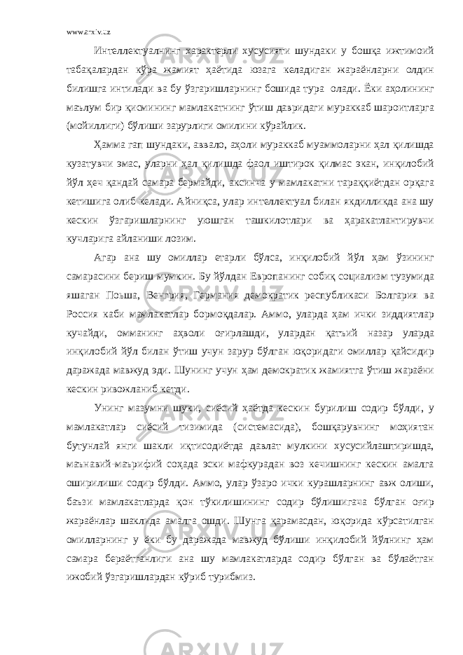 www.arxiv.uz Интеллектуалнинг характерли хусусияти шундаки у бошқа ижтимоий табақалардан кўра жамият ҳаётида юзага келадиган жараёнларни олдин билишга интилади ва бу ўзгаришларнинг бошида тура олади. Ёки аҳолининг маълум бир қисмининг мамлакатнинг ўтиш давридаги мураккаб шароитларга (мойиллиги) бўлиши зарурлиги омилини кўрайлик. Ҳамма гап шундаки, аввало, аҳоли мураккаб муаммоларни ҳал қилишда кузатувчи эмас, уларни ҳал қилишда фаол иштирок қилмас экан, инқилобий йўл ҳеч қандай самара бермайди, аксинча у мамлакатни тараққиётдан орқага кетишига олиб келади. Айниқса, улар интеллектуал билан якдилликда ана шу кескин ўзгаришларнинг уюшган ташкилотлари ва ҳаракатлантирувчи кучларига айланиши лозим. Агар ана шу омиллар етарли бўлса, инқилобий йўл ҳам ўзининг самарасини бериш мумкин. Бу йўлдан Европанинг собиқ социализм тузумида яшаган Поьша, Венгрия, Германия демократик республикаси Болгария ва Россия каби мамлакатлар бормоқдалар. Аммо, уларда ҳам ички зиддиятлар кучайди, омманинг аҳволи оғирлашди, улардан қатъий назар уларда инқилобий йўл билан ўтиш учун зарур бўлган юқоридаги омиллар қайсидир даражада мавжуд эди. Шунинг учун ҳам демократик жамиятга ўтиш жараёни кескин ривожланиб кетди. Унинг мазумни шуки, сиёсий ҳаётда кескин бурилиш содир бўлди, у мамлакатлар сиёсий тизимида (системасида), бошқарувнинг моҳиятан бутунлай янги шакли иқтисодиётда давлат мулкини хусусийлаштиришда, маънавий-маърифий соҳада эски мафкурадан воз кечишнинг кескин амалга оширилиши содир бўлди. Аммо, улар ўзаро ички курашларнинг авж олиши, баъзи мамлакатларда қон тўкилишининг содир бўлишигача бўлган оғир жараёнлар шаклида амалга ошди. Шунга қарамасдан, юқорида кўрсатилган омилларнинг у ёки бу даражада мавжуд бўлиши инқилобий йўлнинг ҳам самара бераётганлиги ана шу мамлакатларда содир бўлган ва бўлаётган ижобий ўзгаришлардан кўриб турибмиз. 