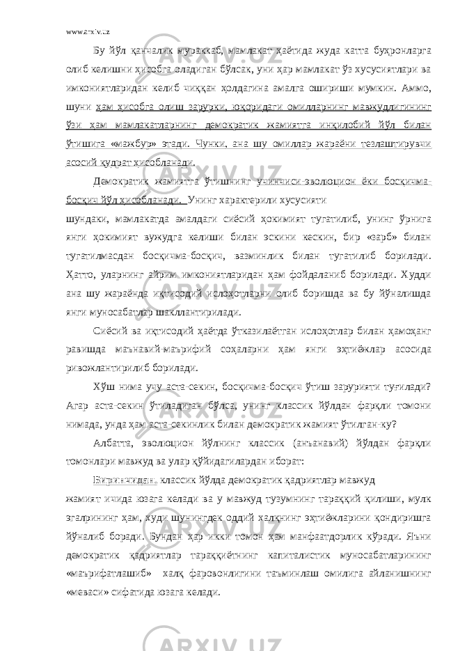 www.arxiv.uz Бу йўл қанчалик мураккаб, мамлакат ҳаётида жуда катта буҳронларга олиб келишни ҳисобга оладиган бўлсак, уни ҳар мамлакат ўз хусусиятлари ва имкониятларидан келиб чиққан ҳолдагина амалга ошириши мумкин. Аммо, шуни ҳам ҳисобга олиш зарурки, юқоридаги омилларнинг мавжудлигининг ўзи ҳам мамлакатларнинг демократик жамиятга инқилобий йўл билан ўтишига «мажбур» этади. Чунки, ана шу омиллар жараёни тезлаштирувчи асосий қудрат ҳисобланади. Демократик жамиятга ўтишнинг учинчиси-эволюцион ёки босқичма- босқич йўл ҳисобланади. Унинг характерили хусусияти шундаки, мамлакатда амалдаги сиёсий ҳокимият тугатилиб, унинг ўрнига янги ҳокимият вужудга келиши билан эскини кескин, бир «зарб» билан тугатилмасдан босқичма-босқич, вазминлик билан тугатилиб борилади. Ҳатто, уларнинг айрим имкониятларидан ҳам фойдаланиб борилади. Худди ана шу жараёнда иқтисодий ислоҳотларни олиб боришда ва бу йўналишда янги муносабатлар шакллантирилади. Сиёсий ва иқтисодий ҳаётда ўтказилаётган ислоҳотлар билан ҳамоҳанг равишда маънавий-маърифий соҳаларни ҳам янги эҳтиёжлар асосида ривожлантирилиб борилади. Хўш нима учу аста-секин, босқичма-босқич ўтиш зарурияти туғилади? Агар аста-секин ўтиладиган бўлса, унинг классик йўлдан фарқли томони нимада, унда ҳам аста-секинлик билан демократик жамият ўтилган-ку? Албатта, эволюцион йўлнинг классик (анъанавий) йўлдан фарқли томонлари мавжуд ва улар қўйидагилардан иборат: Биринчидан, классик йўлда демократик қадриятлар мавжуд жамият ичида юзага келади ва у мавжуд тузумнинг тараққий қилиши, мулк эгалрининг ҳам, худи шунингдек оддий халқнинг эҳтиёжларини қондиришга йўналиб боради. Бундан ҳар икки томон ҳам манфаатдорлик кўради. Яъни демократик қадриятлар тараққиётнинг капиталистик муносабатларининг «маърифатлашиб» халқ фаровонлигини таъминлаш омилига айланишнинг «меваси» сифатида юзага келади. 