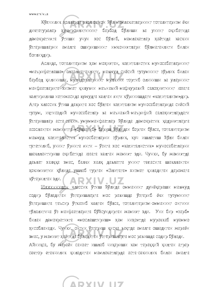 www.arxiv.uz Кўпчилик ҳолларда эволюцион йўл мамлакатларнинг тоталитаризм ёки диктатуралар ҳукмронлигининг барбод бўлиши ва унинг оқибатида демократияга ўтиши учун хос бўлиб, мамлакатлар ҳаётида кескин ўзгаришларни амалга оширишнинг имкониятлари бўлмаганлиги билан боғлиқдир. Аслида, тоталитаризм ҳам моҳиятан, капиталистик муносабатларнинг «маърифатлаша» олаолмаганлиги, мавжуд сиёсий тузумнинг зўрлик билан барбод қилиниши, мулкдорларнинг мулкини тортиб олиниши ва уларнинг манфаатларига хизмат қилувчи маънавий-мафкуравий салоҳиятнинг юзага келтирилиш натижасида вужудга келган янги кўринишдаги «капитализм»дир. Агар классик ўтиш даврига хос бўлган капитализм муносабатларида сиёсий тузум, иқтисодий муносабатлар ва маънавий-маърифий салоҳиятлардаги ўзгаришлар аста-секин умумманфаатлар йўлида демократик қадриятларга асосланган жамиятга «бўшатиб» бериш йўлидан борган бўлса, тоталитаризм мавжуд капиталистик муносбатларни зўрлик, куч ишлатиш йўли билан тугатилиб, унинг ўрнига янги – ўзига хос «капиталистик» муносабатларни шакллантириш оқибатида юзага келган жамият эди. Чунки, бу жамиятда давлат халққа эмас, балки халқ давлатга унинг тепасига шаклланган ҳокимиятни қўлида ушлаб турган «Элитага» хизмат қиладиган даражага кўтарилган эди. Иккинчидан классик ўтиш йўлида омманинг дунёқараши мавжуд содир бўладиган ўзгаришларга мос равишда ўзгариб ёки тузумнинг ўзгаришига таъсир ўтказиб келган бўлса, тоталитаризм-омманинг онгини тўлалигича ўз манфаатларига бўйсундирган жамият эди. Уни бир «зарб» билан демократияга «мослаштириш» ҳам ниҳоятда мураккаб муаммо ҳисобланади. Чунки, онгни ўзгариш қисқа вақтда амалга ошадиган жараён эмас, у жамият ҳаётида бўладиган ўзгаришларга мос равишда содир бўлади. Айниқса, бу жараён саноат ишлаб чиқариши кам тараққий қилган аграр сектор етакчилик қиладиган мамлакатларда аста-секинлик билан амалга 