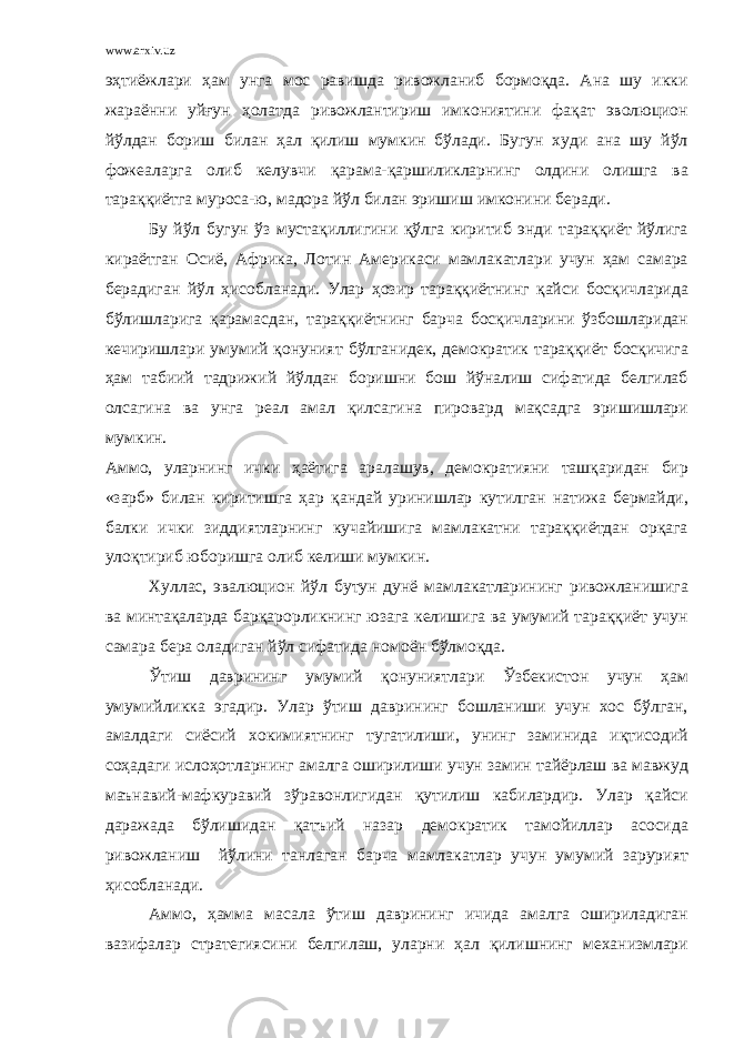 www.arxiv.uz эҳтиёжлари ҳам унга мос равишда ривожланиб бормоқда. Ана шу икки жараённи уйғун ҳолатда ривожлантириш имкониятини фақат эволюцион йўлдан бориш билан ҳал қилиш мумкин бўлади. Бугун худи ана шу йўл фожеаларга олиб келувчи қарама-қаршиликларнинг олдини олишга ва тараққиётга муроса-ю, мадора йўл билан эришиш имконини беради. Бу йўл бугун ўз мустақиллигини қўлга киритиб энди тараққиёт йўлига кираётган Осиё, Африка, Лотин Америкаси мамлакатлари учун ҳам самара берадиган йўл ҳисобланади. Улар ҳозир тараққиётнинг қайси босқичларида бўлишларига қарамасдан, тараққиётнинг барча босқичларини ўзбошларидан кечиришлари умумий қонуният бўлганидек, демократик тараққиёт босқичига ҳам табиий тадрижий йўлдан боришни бош йўналиш сифатида белгилаб олсагина ва унга реал амал қилсагина пировард мақсадга эришишлари мумкин. Аммо, уларнинг ички ҳаётига аралашув, демократияни ташқаридан бир «зарб» билан киритишга ҳар қандай уринишлар кутилган натижа бермайди, балки ички зиддиятларнинг кучайишига мамлакатни тараққиётдан орқага улоқтириб юборишга олиб келиши мумкин. Хуллас, эвалюцион йўл бутун дунё мамлакатларининг ривожланишига ва минтақаларда барқарорликнинг юзага келишига ва умумий тараққиёт учун самара бера оладиган йўл сифатида номоён бўлмоқда. Ўтиш даврининг умумий қонуниятлари Ўзбекистон учун ҳам умумийликка эгадир. Улар ўтиш даврининг бошланиши учун хос бўлган, амалдаги сиёсий хокимиятнинг тугатилиши, унинг заминида иқтисодий соҳадаги ислоҳотларнинг амалга оширилиши учун замин тайёрлаш ва мавжуд маънавий-мафкуравий зўравонлигидан қутилиш кабилардир. Улар қайси даражада бўлишидан қатъий назар демократик тамойиллар асосида ривожланиш йўлини танлаган барча мамлакатлар учун умумий зарурият ҳисобланади. Аммо, ҳамма масала ўтиш даврининг ичида амалга ошириладиган вазифалар стратегиясини белгилаш, уларни ҳал қилишнинг механизмлари 