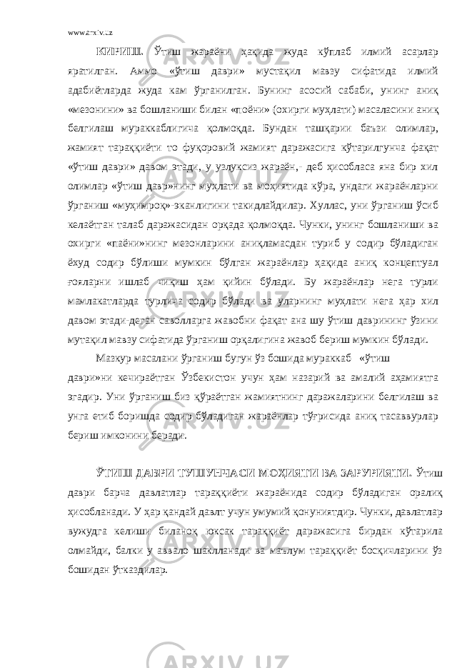 www.arxiv.uz КИРИШ. Ўтиш жараёни ҳақида жуда кўплаб илмий асарлар яратилган. Аммо «ўтиш даври» мустақил мавзу сифатида илмий адабиётларда жуда кам ўрганилган. Бунинг асосий сабаби, унинг аниқ «мезонини» ва бошланиши билан «п о ёни» (охирги муҳлати) масаласини аниқ белгилаш мураккаблигича қолмоқда. Бундан ташқарии баъзи олимлар, жамият тараққиёти то фуқоровий жамият даражасига кўтарилгунча фақат «ўтиш даври» давом этади, у узлуксиз жараён,- деб ҳисобласа яна бир хил олимлар «ўтиш давр»нинг муҳлати ва моҳиятида кўра, ундаги жараёнларни ўрганиш «муҳимроқ»-эканлигини такидлайдилар. Хуллас, уни ўрганиш ўсиб келаётган талаб даражасидан орқада қолмоқда. Чунки, унинг бошланиши ва охирги «паёни»нинг мезонларини аниқламасдан туриб у содир бўладиган ёхуд содир бўлиши мумкин бўлган жараёнлар ҳақида аниқ концептуал ғояларни ишлаб чиқиш ҳам қийин бўлади. Бу жараёнлар нега турли мамлакатларда турлича содир бўлади ва уларнинг муҳлати нега ҳар хил давом этади-деган саволларга жавобни фақат ана шу ўтиш даврининг ўзини мутақил мавзу сифатида ўрганиш орқалигина жавоб бериш мумкин бўла д и. Мазкур масалани ўрганиш бугун ўз бошида мураккаб «ўтиш даври»ни кечираётган Ўзбекистон учун ҳам назарий ва амалий аҳамиятга эгадир. Уни ўрганиш биз қўраётган жамиятнинг даражаларини белгилаш ва унга етиб боришда содир бўладиган жараёнлар тўғрисида аниқ тасаввурлар бериш имконини беради. ЎТИШ ДАВРИ ТУШУНЧАСИ МОҲИЯТИ ВА ЗАРУРИЯТИ. Ўтиш даври барча давлатлар тараққиёти жараёнида содир бўладиган оралиқ ҳисобланади. У ҳар қандай давлт учун умумий қонуниятдир. Чунки, давлатлар вужудга келиши биланоқ юксак тараққиёт даражасига бирдан кўтарила олмайди, балки у аввало шаклланади ва маълум тараққиёт босқичларини ўз бошидан ўтказдилар. 