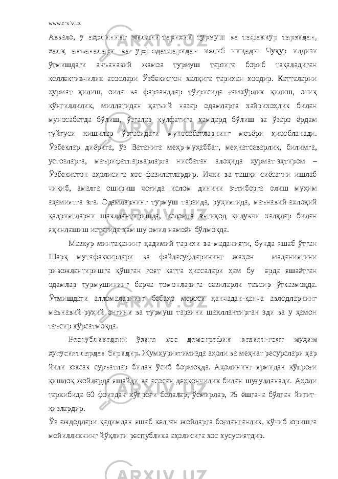 www.arxiv.uz Аввало, у аҳолининг миллий-тарихий турмуш ва тафаккур тарзидан, халқ анъаналари ва урф-одатларидан келиб чиқади. Чуқур илдизи ўтмишдаги анъанавий жамоа турмуш тарзига бориб тақаладиган коллективчилик асослари Ўзбекистон халқига тарихан хосдир. Катталарни ҳурмат қилиш, оила ва фарзандлар тўғрисида ғамхўрлик қилиш, очиқ кўнгиллилик, миллатидан қатъий назар одамларга хайрихоҳлик билан муносабатда бўлиш, ўзгалар кулфатига ҳамдард бўлиш ва ўзаро ёрдам туйғуси кишилар ўртасидаги муносабатларнинг меъёри ҳисобланади. Ўзбеклар диёрига, ўз Ватанига меҳр-муҳаббат, меҳнатсеварлик, билимга, устозларга, маърифатпарварларга нисбатан алоҳида ҳурмат-эҳтиром – Ўзбекистон аҳолисига хос фазилатлардир. Ички ва ташқи сиёсатни ишлаб чиқиб, амалга ошириш чоғида ислом динини эътиборга олиш муҳим аҳамиятга эга. Одамларнинг турмуш тарзида, руҳиятида, маънавий-ахлоқий қадриятларни шакллантиришда, исломга эътиқод қилувчи халқлар билан яқинлашиш истагида ҳам шу омил намоён бўлмоқда. Мазкур минтақанинг қадимий тарихи ва маданияти, бунда яшаб ўтган Шарқ мутафаккирлари ва файласуфларининг жаҳон маданиятини ривожлантиришга қўшган ғоят катта ҳиссалари ҳам бу ерда яшаётган одамлар турмушининг барча томонларига сезиларли таъсир ўтказмоқда. Ўтмишдаги алломаларнинг бебаҳо мероси қанчадан-қанча авлодларнинг маънавий-руҳий онгини ва турмуш тарзини шакллантирган эди ва у ҳамон таъсир кўрсатмоқда. Республикадаги ўзига хос демографик вазият-ғоят муҳим хусусиятлардан биридир. Жумҳуриятимизда аҳоли ва меҳнат ресурслари ҳар йили юксак суръатлар билан ўсиб бормоқда. Аҳолининг ярмидан кўпроғи қишлоқ жойларда яшайди ва асосан деҳқончилик билан шуғулланади. Аҳоли таркибида 60 фоиздан кўпроғи болалар, ўсмирлар, 25 ёшгача бўлган йигит- қизлардир. Ўз аждодлари қадимдан яшаб келган жойларга боғланганлик, кўчиб юришга мойилликнинг йўқлиги республика аҳолисига хос хусусиятдир. 