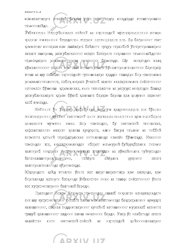 www.arxiv.uz мамлакатларга етказиб бериш учун ҳам зарур миқдорда етиштиришни таъминлайди. Ўзбекистон Республикаси сиёсий ва иқтисодий мустақиллигини химоя қилиш имконини берадиган етарли потенциалга эга . Ер бағрининг ғоят қимматли минерал-хом ашёларга бойлиги чуқур таркибий ўзгартиришларни амалга ошириш, республиканинг жаҳон бозорига чиқишини таъминлайдиган тармоқларни ривожлантириш имконини бермоқда. Шу жиҳатдан халқ хўжалигининг асосан хом ашё етиштиришга йўналтирилганлигини бартараф этиш ва шу сабабли иқтисодиёт тузилмалари ҳаддан ташқари бир томонлама ривожланганлигига, собиқ марказ ўтказиб келган яккаҳокимлик сиёсатининг натижаси бўлмиш қарамликка, яъни технология ва ресурус жиҳатдан бошқа республикаларга қарам бўлиб қолишга барҳам бериш ҳал қилувчи аҳамият касб этмоқда. Кейинги ўн йиллар мобайнида маълум қадриятларга эга бўлган кишиларнинг муайян ижтимоий онги шаклланганлигини ҳам эътиборга олмаслик мумкин эмас . Бир томондан, бу ижтимоий тенгликка, кафолатланган меҳнат қилиш ҳуқуқига, ялпи бепул таълим ва тиббий хизматга қатъий тарафдорликка интилишида намоён бўлмоқда. Иккинчи томондан эса, яккаҳокимликдан иборат маъмурий-буйруқбозлик тизими келтириб чиқарган инсонни мулкка эгаликдан ва хўжайинлик туйғусидан бегоналаштирилганлигини, тайёрга айёрлик руҳияти юзага келтирилганлигида кўринмоқда. Юқоридаги қайд этилган ўзига хос шарт-шароитлар ҳам алоҳида, ҳам биргаликда ҳозирги босқичда ўзбекистон ички ва ташқи сиёсатининг ўзига хос хусусиятларини белгилаб беради. Президент Ислом Каримов томонидан ишлаб чиқилган концепциядаги ана шу хусусиятларни ҳисобга олиш мамлакатимизда беқарорликни вужудга келишининг, социал зиддиятларнинг кучайиб кетишининг мураккаб вазиятга тушуб қолишининг олдини олиш имконини берди. Улар ўз навбатида юзага келаётган янги ижтимоий-сиёсий ва иқтисодий қийинчиликларни 