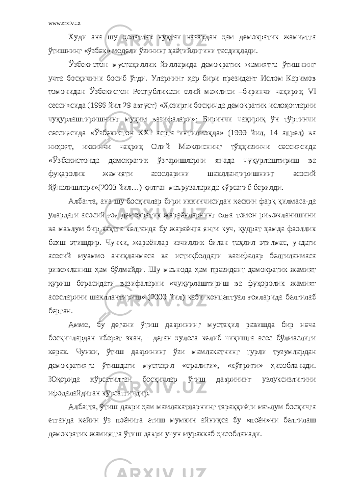 www.arxiv.uz Худи ана шу ҳолатлар нуқтаи назардан ҳам демократик жамиятга ўтишнинг «ўзбек» модели ўзининг ҳаётийлигини тасдиқлади. Ўзбекистон мустақиллик йилларида демократик жамиятга ўтишнинг учта босқичини босиб ўтди. Уларнинг ҳар бири президент Ислом Каримов томонидан Ўзбекистон Республикаси олий мажлиси –биринчи чақириқ VI сессиясида (1996 йил 29 август) «Ҳозирги босқичда демократик ислоҳотларни чуқурлаштиришнинг муҳим вазифалари»; Биринчи чақириқ ўн тўртинчи сессиясида «Ўзбекистон XXI асрга интилмоқда» (1999 йил, 14 апрел) ва ниҳоят, иккинчи чақриқ Олий Мажлиснинг тўққизинчи сессиясида «Ўзбекистонда демократик ўзгаришларни янада чуқурлаштириш ва фуқаролик жамияти асосларини шакллантиришнинг асосий йўналишлари»(203 йил…) қилган маърузаларида кўрсатиб берилди. Албатта, ана шу босқичлар бири иккинчисидан кескин фарқ қилмаса-да улардаги асосий ғоя демократик жараёнларнинг олға томон ривожланишини ва маълум бир вақтга келганда бу жараёнга янги куч, қудрат ҳамда фаоллик бахш этишдир. Чунки, жараёнлар изчиллик билан таҳлил этилмас, ундаги асосий муаммо аниқланмаса ва истиқболдаги вазифалар белгиланмаса ривожланиш ҳам бўлмайди. Шу маънода ҳам президент демократик жамият қуриш борасидаги вазифаларни «чуқурлаштириш ва фуқоролик жамият асосларини шакллантириш» (200 йил) каби концептуал ғояларида белгилаб берган. Аммо, бу дегани ўтиш даврининг мустақил равишда бир неча босқичлардан иборат экан, - деган хулоса келиб чиқишга асос бўлмаслиги керак. Чунки, ўтиш даврининг ўзи мамлакатнинг турли тузумлардан демократияга ўтишдаги мустақил «оралиғи», «кўприги» ҳисобланади. Юқорида кўрсатилган босқичлар ўтиш даврининг узлуксизлигини ифодалайдиган кўрсатгичдир. Албатта, ўтиш даври ҳам мамлакатларнинг тараққиёти маълум босқичга етганда кейин ўз поёнига етиш мумкин айниқса бу «поён»ни белгилаш демократик жамиятга ўтиш даври учун мураккаб ҳисобланади. 