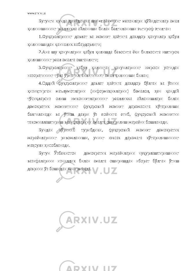 www.arxiv.uz Бугунги кунда дунёда ана шу «паён»нинг мезонлари қўйидагилар амал қилинишининг реалликка айланиши билан белгиланиши эътироф этилган: 1.Фуқароларнинг давлат ва жамият ҳаётига дахлдор қонунлар қабул қилинишидан қанчалик хабардорлиги; 2.Ана шу қонунларни қабул қилишда бевосита ёки билвосита иштирок қилишининг реал амалга ошганлиги; 3.Фуқароларнинг қабул қилинган қонунларнинг ижроси устидан назоратининг тўла ўрнатилганлигининг амал қилиниши билан; 4.Оддий фуқароларнинг давлат ҳаётига дахлдор бўлган ва ўзини қизиқтирган маълумотларни (информацияларни) бемалол, ҳеч қандай тўсиқларсиз олиш имкониятларининг реалликка айланишлари билан демократик жамиятнинг фуқаровий жамият даражасига кўтарилиши белгиланади ва ўтиш даври ўз поёнига етиб, фуқоровий жамиятни такомиллаштириш вазифаларини амалга оширилиш жараёни бошланади. Бундан кўриниб турибдики, фуқоровий жамият демократик жараёнларнинг ривожланиши, унинг юксак даражага кўтарилишининг маҳсули ҳисобланади. Бугун Ўзбекистон демократик жараёнларни чуқурлаштиришнинг вазифаларини изчиллик билан амалга оширишдан иборат бўлган ўтиш даврини ўз бошидан кечирмоқда. 